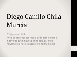 Diego Camilo Chila
Murcia
Presentación flash
Nota: se presenta por medio de Slideshare por el
motivo de que ninguna pagina para pasar de
PowerPoint a flash estaban en funcionamiento
 