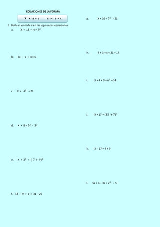 ECUACIONES DE LA FORMA
X + a = c x – a = c
1. Hallael valorde x en lassiguientes ecuaciones.
a. X + 13 – 4 = 62
b. 3x – x + 4 = 6
c. X + 42 = 23
d. X + 8 = 52 - 32
e. X + 24 = ( 7 + 9)0
f. 13 – 9 + x = 31 – 25
g. X + 10 = 72 - 21
h. 4 + 3 + x = 21 – 17
i. X + 4 + 9 = 62 – 14
j. X + 17 = (15 + 7)1
k. X - 17 = 4 + 9
l. 5x + 4 – 3x = 23 - 5
 