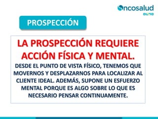 LA PROSPECCIÓN REQUIERE
ACCIÓN FÍSICA Y MENTAL.
DESDE EL PUNTO DE VISTA FÍSICO, TENEMOS QUE
MOVERNOS Y DESPLAZARNOS PARA LOCALIZAR AL
CLIENTE IDEAL. ADEMÁS, SUPONE UN ESFUERZO
MENTAL PORQUE ES ALGO SOBRE LO QUE ES
NECESARIO PENSAR CONTINUAMENTE.
PROSPECCIÓN
 