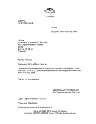VDK
Solo moda
Y
Facilidad
Carrera 67N 25-49 Envigado (Antioquia)
3090440- 3090935-2772652 Email. VEDAKA S.A@gmail.com
VEDAKA
Nit: 91. 908. 835-2
DC-004
Envigado, 20 de mayo de 2014
Señora
MARÍA EUGENIA LÓPEZ ÁLVAREZ
Jefa Departamento de Ventas
Studio f
Carrera 69 25-34
Envigado
Asunto: Remesa
Distinguida Señora María Eugenia:
Le estamos enviando el cheque 23456778-0 del Banco de Bogotá, por la
suma de $217.410.000,00 cancelando la factura 001 del pedido Dv-002 del
17 de mayo de 2014.
Gracias por sus servicios.
VERÓNICA ÁLVAREZ USUGA
Jefa Departamento de Compras
Copia: Departamento de Finanzas
Anexo: uno (Dos folios)
Transcriptora: Katerine Ocampo Valencia
 