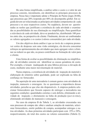 De uma forma simplificada, a análise sobre o custo e o valor de um 
processo consiste, inicialmente, em identificar os principais processos da 
empresa. Nessa fase é importante adotar o Princípio de Pareto (regra 20-80), 
que preconiza que 20% responde por 80% do desempenho global. Em se-guida 
devem ser relacionadas as principais atividades componentes de cada 
processo e os seus respectivos custos. Na seqüência, devem ser questio-nadas 
as razões que justificam a existência de cada atividade e examina-das 
as possibilidades de sua eliminação ou simplificação. Para quantificar 
a relevância de cada atividade, deve-se ponderá-las, distribuindo 100 pon-tos 
entre elas, na perspectiva do cliente. Finalmente, devem ser confrontados 
os valores agregados e os custos (valores consumidos) por cada atividade. 
Um dos objetivos desta análise é que ao invés de a empresa promo-ver 
cortes de despesas sem uma visão estratégica, ela deveria concentrar 
esforços no aprimoramento das atividades que mais agregam valor e elimi-nar 
ou reduzir as que não, ou pouco contribuem na formação de valor para 
9 
o cliente. 
Uma forma de avaliar as possibilidades de eliminação ou simplifica-ção 
de atividades consiste em identificar as causas geradoras de custo. 
Por exemplo, o leiaute inadequado de uma fábrica provoca a elevação de 
custo, mediante uma maior movimentação de material. 
Numa empresa, a existência de atividades de inspeção de material e 
elaboração de relatório sobre qualidade, pode ser explicada na falta de 
confiança no fornecedor. 
Na aquisição de uma mercadoria é comum gastos com atividades de 
inspeção, manuseio e estocagem. Ao se questionar a importância dessas 
atividades, percebe-se que elas são dispensáveis. A empresa poderia sele-cionar 
fornecedores que fossem capazes de entregar a mercadoria nas 
seguintes condições: quantidades corretas e sem defeito, eliminando a ati-vidade 
de inspeção; e diretamente na linha de produção (just-in-time), 
eliminando atividades de manuseio e estocagem. 
No caso da empresa B da Tabela 1, as atividades executadas nos 
seus processos de compra são: obter e analisar cotações de materiais, seleci-onar 
fornecedores, emitir pedidos de compra, acompanhar entregas e ou-tras 
atividades. As duas primeiras atividades participam com 25% e 20%, 
respectivamente, do total dos custos ou valores consumidos (Tabela 2). 
 