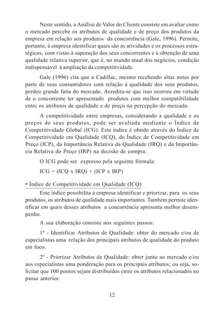 Neste sentido, a Análise de Valor do Cliente consiste em avaliar como 
o mercado percebe os atributos de qualidade e de preço dos produtos da 
empresa em relação aos produtos da concorrência (Gale, 1996). Permite, 
portanto, à empresa identificar quais são as atividades e os processos estra-tégicos, 
com vistas à superação dos seus concorrentes e à obtenção de uma 
qualidade relativa superior, que é, no mundo atual dos negócios, condição 
indispensável à ampliação da competitividade. 
Gale (1996) cita que a Cadillac, mesmo recebendo altas notas por 
parte de seus consumidores com relação à qualidade dos seus produtos, 
perdeu grande fatia do mercado. Acredita-se que isso ocorreu em virtude 
de o concorrente ter apresentado produtos com melhor compatibilidade 
entre os atributos de qualidade e de preço na percepção do mercado. 
A competitividade entre empresas, considerando a qualidade e os 
preços de seus produtos, pode ser avaliada mediante o Índice de 
Competitividade Global (ICG). Este índice é obtido através do Índice de 
Competitividade em Qualidade (ICQ), do Índice de Competitividade em 
Preço (ICP), da Importância Relativa da Qualidade (IRQ) e da Importân-cia 
Relativa do Preço (IRP) na decisão de compra. 
O ICG pode ser expresso pela seguinte fórmula: 
ICG = (ICQ x IRQ) + (ICP x IRP) 
• Índice de Competitividade em Qualidade (ICQ) 
Este índice possibilita à empresa identificar e priorizar, para os seus 
produtos, os atributos de qualidade mais importantes. Também permite iden-tificar 
em quais desses atributos a concorrência apresenta melhor desem-penho. 
A sua elaboração consiste nos seguintes passos: 
1º - Identificar Atributos de Qualidade: obter do mercado e/ou de 
especialistas uma relação dos principais atributos de qualidade do produto 
em foco. 
2º - Priorizar Atributos de Qualidade: obter junto ao mercado e/ou 
aos especialistas uma ponderação para os principais atributos; ou seja, so-licitar 
que 100 pontos sejam distribuídos entre os atributos relacionados no 
12 
passo anterior. 
 