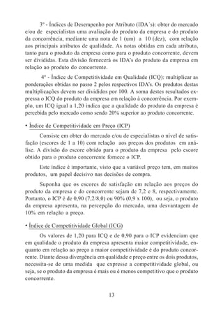 3º - Índices de Desempenho por Atributo (IDA´s): obter do mercado 
e/ou de especialistas uma avaliação do produto da empresa e do produto 
da concorrência, mediante uma nota de 1 (um) a 10 (dez), com relação 
aos principais atributos de qualidade. As notas obtidas em cada atributo, 
tanto para o produto da empresa como para o produto concorrente, devem 
ser divididas. Esta divisão fornecerá os IDA’s do produto da empresa em 
relação ao produto do concorrente. 
4º - Índice de Competitividade em Qualidade (ICQ): multiplicar as 
ponderações obtidas no passo 2 pelos respectivos IDA’s. Os produtos destas 
multiplicações devem ser divididos por 100. A soma destes resultados ex-pressa 
o ICQ do produto da empresa em relação à concorrência. Por exem-plo, 
um ICQ igual a 1,20 indica que a qualidade do produto da empresa é 
percebida pelo mercado como sendo 20% superior ao produto concorrente. 
• Índice de Competitividade em Preço (ICP) 
Consiste em obter do mercado e/ou de especialistas o nível de satis-fação 
(escores de 1 a 10) com relação aos preços dos produtos em aná-lise. 
A divisão do escore obtido para o produto da empresa pelo escore 
obtido para o produto concorrente fornece o ICP. 
Este índice é importante, visto que a variável preço tem, em muitos 
produtos, um papel decisivo nas decisões de compra. 
Suponha que os escores de satisfação em relação aos preços do 
produto da empresa e do concorrente sejam de 7,2 e 8, respectivamente. 
Portanto, o ICP é de 0,90 (7,2/8,0) ou 90% (0,9 x 100), ou seja, o produto 
da empresa apresenta, na percepção do mercado, uma desvantagem de 
10% em relação a preço. 
• Índice de Competitividade Global (ICG) 
Os valores de 1,20 para ICQ e de 0,90 para o ICP evidenciam que 
em qualidade o produto da empresa apresenta maior competitividade, en-quanto 
em relação ao preço a maior competitividade é do produto concor-rente. 
Diante dessa divergência em qualidade e preço entre os dois produtos, 
necessita-se de uma medida que expresse a competitividade global, ou 
seja, se o produto da empresa é mais ou é menos competitivo que o produto 
concorrente. 
13 
 