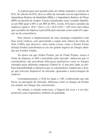 A resposta para esta questão pode ser obtida mediante o cálculo do 
ICG. No cálculo do ICG, deve-se obter do mercado e/ou de especialistas a 
Importância Relativa da Qualidade (IRQ) e a Importância Relativa do Preço 
(IRP) na decisão de compra. Foram considerados neste exemplo hipotéti-co 
um IRQ igual a 60% e um IRP de 40%. Assim, ICG para o produto da 
empresa é igual a: ICG = (0,6 x 1,2) + (0,4 x 0,9) = 1,08. Este valor indica 
que o produto da empresa é percebido pelo mercado como sendo 8% supe-rior 
ao da concorrência. 
Para ilustrar a implementação de uma estratégia competitiva com 
base nestes índices, será apresentada a seguir uma síntese do relato de 
Gale (1996), que descreve, entre outras coisas, como a Perdue Farms 
(Granja Perdue) transformou-se em um grande negócio de frangos abati-dos 
nos Estados Unidos. 
Na época em que Arthur Perdue, pai de Frank Perdue, estava à 
frente da empresa, os IDA´s percebidos pelo mercado indicavam que os 
consumidores não percebiam diferenças qualitativas entre os frangos 
ofertados pelas diferentes empresas (Tabela 4). O alto peso dado ao atri-buto 
disponibilidade evidenciava que os consumidores compravam o fran-go 
que estivesse disponível no mercado, ignorando a marca/imagem da 
14 
empresa. 
Conseqüentemente, o ICQ era igual a 1,00, evidenciando que não 
havia, na percepção do mercado, diferenças entre os frangos da Perdue 
em relação aos frangos dos concorrentes. 
No entanto, a relação carne-osso, a limpeza das aves e a cor des-pontavam 
como importantes atributos de qualidade. 
 