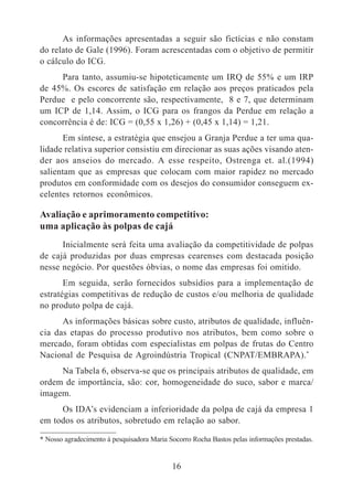 As informações apresentadas a seguir são fictícias e não constam 
do relato de Gale (1996). Foram acrescentadas com o objetivo de permitir 
o cálculo do ICG. 
Para tanto, assumiu-se hipoteticamente um IRQ de 55% e um IRP 
de 45%. Os escores de satisfação em relação aos preços praticados pela 
Perdue e pelo concorrente são, respectivamente, 8 e 7, que determinam 
um ICP de 1,14. Assim, o ICG para os frangos da Perdue em relação a 
concorrência é de: ICG = (0,55 x 1,26) + (0,45 x 1,14) = 1,21. 
Em síntese, a estratégia que ensejou a Granja Perdue a ter uma qua-lidade 
relativa superior consistiu em direcionar as suas ações visando aten-der 
aos anseios do mercado. A esse respeito, Ostrenga et. al.(1994) 
salientam que as empresas que colocam com maior rapidez no mercado 
produtos em conformidade com os desejos do consumidor conseguem ex-celentes 
16 
retornos econômicos. 
Avaliação e aprimoramento competitivo: 
uma aplicação às polpas de cajá 
Inicialmente será feita uma avaliação da competitividade de polpas 
de cajá produzidas por duas empresas cearenses com destacada posição 
nesse negócio. Por questões óbvias, o nome das empresas foi omitido. 
Em seguida, serão fornecidos subsídios para a implementação de 
estratégias competitivas de redução de custos e/ou melhoria de qualidade 
no produto polpa de cajá. 
As informações básicas sobre custo, atributos de qualidade, influên-cia 
das etapas do processo produtivo nos atributos, bem como sobre o 
mercado, foram obtidas com especialistas em polpas de frutas do Centro 
Nacional de Pesquisa de Agroindústria Tropical (CNPAT/EMBRAPA).* 
Na Tabela 6, observa-se que os principais atributos de qualidade, em 
ordem de importância, são: cor, homogeneidade do suco, sabor e marca/ 
imagem. 
Os IDA’s evidenciam a inferioridade da polpa de cajá da empresa 1 
em todos os atributos, sobretudo em relação ao sabor. 
* Nosso agradecimento à pesquisadora Maria Socorro Rocha Bastos pelas informações prestadas. 
 