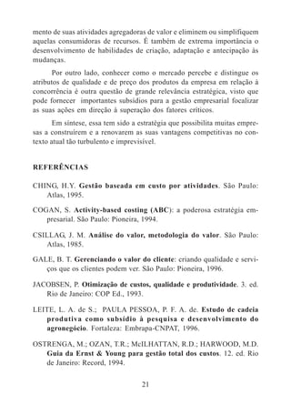 mento de suas atividades agregadoras de valor e eliminem ou simplifiquem 
aquelas consumidoras de recursos. É também de extrema importância o 
desenvolvimento de habilidades de criação, adaptação e antecipação às 
mudanças. 
Por outro lado, conhecer como o mercado percebe e distingue os 
atributos de qualidade e de preço dos produtos da empresa em relação à 
concorrência é outra questão de grande relevância estratégica, visto que 
pode fornecer importantes subsídios para a gestão empresarial focalizar 
as suas ações em direção à superação dos fatores críticos. 
Em síntese, essa tem sido a estratégia que possibilita muitas empre-sas 
a construírem e a renovarem as suas vantagens competitivas no con-texto 
atual tão turbulento e imprevisível. 
21 
REFERÊNCIAS 
CHING, H.Y. Gestão baseada em custo por atividades. São Paulo: 
Atlas, 1995. 
COGAN, S. Activity-based costing (ABC): a poderosa estratégia em-presarial. 
São Paulo: Pioneira, 1994. 
CSILLAG, J. M. Análise do valor, metodologia do valor. São Paulo: 
Atlas, 1985. 
GALE, B. T. Gerenciando o valor do cliente: criando qualidade e servi-ços 
que os clientes podem ver. São Paulo: Pioneira, 1996. 
JACOBSEN, P. Otimização de custos, qualidade e produtividade. 3. ed. 
Rio de Janeiro: COP Ed., 1993. 
LEITE, L. A. de S.; PAULA PESSOA, P. F. A. de. Estudo de cadeia 
produtiva como subsídio à pesquisa e desenvolvimento do 
agronegócio. Fortaleza: Embrapa-CNPAT, 1996. 
OSTRENGA, M.; OZAN, T.R.; McILHATTAN, R.D.; HARWOOD, M.D. 
Guia da Ernst & Young para gestão total dos custos. 12. ed. Rio 
de Janeiro: Record, 1994. 
 