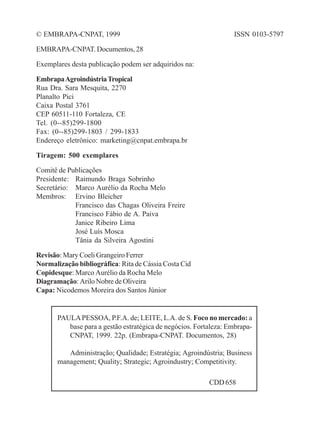 © EMBRAPA-CNPAT, 1999 
EMBRAPA-CNPAT. Documentos, 28 
Exemplares desta publicação podem ser adquiridos na: 
Embrapa Agroindústria Tropical 
Rua Dra. Sara Mesquita, 2270 
Planalto Pici 
Caixa Postal 3761 
CEP 60511-110 Fortaleza, CE 
Tel. (0--85)299-1800 
Fax: (0--85)299-1803 / 299-1833 
Endereço eletrônico: marketing@cnpat.embrapa.br 
Tiragem: 500 exemplares 
Comitê de Publicações 
Presidente: Raimundo Braga Sobrinho 
Secretário: Marco Aurélio da Rocha Melo 
Membros: Ervino Bleicher 
Francisco das Chagas Oliveira Freire 
Francisco Fábio de A. Paiva 
Janice Ribeiro Lima 
José Luís Mosca 
Tânia da Silveira Agostini 
Revisão: Mary Coeli Grangeiro Ferrer 
Normalização bibliográfica: Rita de Cássia Costa Cid 
Copidesque: Marco Aurélio da Rocha Melo 
Diagramação: Arilo Nobre de Oliveira 
Capa: Nicodemos Moreira dos Santos Júnior 
ISSN 0103-5797 
PAULA PESSOA, P.F.A. de; LEITE, L.A. de S. Foco no mercado: a 
base para a gestão estratégica de negócios. Fortaleza: Embrapa- 
CNPAT, 1999. 22p. (Embrapa-CNPAT. Documentos, 28) 
Administração; Qualidade; Estratégia; Agroindústria; Business 
management; Quality; Strategic; Agroindustry; Competitivity. 
CDD 658 
 