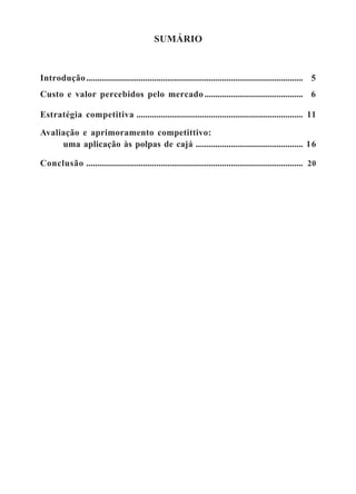 SUMÁRIO 
Introdução................................................................................................... 5 
Custo e valor percebidos pelo mercado ............................................. 6 
Estratégia competitiva ............................................................................ 11 
Avaliação e aprimoramento competittivo: 
uma aplicação às polpas de cajá ................................................. 16 
Conclusão ................................................................................................... 20 
 
