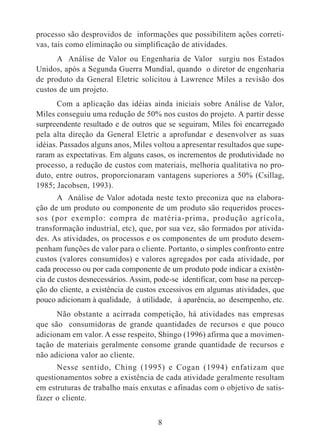 processo são desprovidos de informações que possibilitem ações correti-vas, 
tais como eliminação ou simplificação de atividades. 
A Análise de Valor ou Engenharia de Valor surgiu nos Estados 
Unidos, após a Segunda Guerra Mundial, quando o diretor de engenharia 
de produto da General Eletric solicitou à Lawrence Miles a revisão dos 
custos de um projeto. 
Com a aplicação das idéias ainda iniciais sobre Análise de Valor, 
Miles conseguiu uma redução de 50% nos custos do projeto. A partir desse 
surpreendente resultado e de outros que se seguiram, Miles foi encarregado 
pela alta direção da General Eletric a aprofundar e desenvolver as suas 
idéias. Passados alguns anos, Miles voltou a apresentar resultados que supe-raram 
as expectativas. Em alguns casos, os incrementos de produtividade no 
processo, a redução de custos com materiais, melhoria qualitativa no pro-duto, 
entre outros, proporcionaram vantagens superiores a 50% (Csillag, 
8 
1985; Jacobsen, 1993). 
A Análise de Valor adotada neste texto preconiza que na elabora-ção 
de um produto ou componente de um produto são requeridos proces-sos 
(por exemplo: compra de matéria-prima, produção agrícola, 
transformação industrial, etc), que, por sua vez, são formados por ativida-des. 
As atividades, os processos e os componentes de um produto desem-penham 
funções de valor para o cliente. Portanto, o simples confronto entre 
custos (valores consumidos) e valores agregados por cada atividade, por 
cada processo ou por cada componente de um produto pode indicar a existên-cia 
de custos desnecessários. Assim, pode-se identificar, com base na percep-ção 
do cliente, a existência de custos excessivos em algumas atividades, que 
pouco adicionam à qualidade, à utilidade, à aparência, ao desempenho, etc. 
Não obstante a acirrada competição, há atividades nas empresas 
que são consumidoras de grande quantidades de recursos e que pouco 
adicionam em valor. A esse respeito, Shingo (1996) afirma que a movimen-tação 
de materiais geralmente consome grande quantidade de recursos e 
não adiciona valor ao cliente. 
Nesse sentido, Ching (1995) e Cogan (1994) enfatizam que 
questionamentos sobre a existência de cada atividade geralmente resultam 
em estruturas de trabalho mais enxutas e afinadas com o objetivo de satis-fazer 
o cliente. 
 