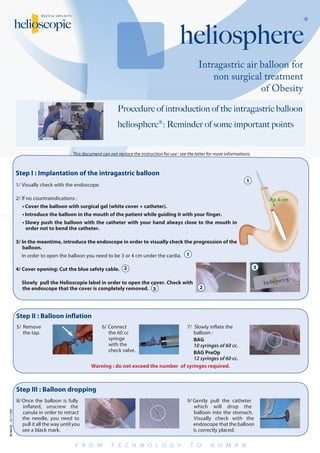 Intragastric air balloon for
non surgical treatment
of Obesity
heliosphere
®
DC-064-02.04/11/2008
Procedure of introduction of the intragastric balloon
heliosphere®: Reminder of some important points
This document can not replace the instruction for use : see the latter for more informations.
Step I : Implantation of the intragastric balloon
1/	Visually check with the endoscope.
2/	If no countraindications :
•	Cover the balloon with surgical gel (white cover + catheter).
•	Introduce the balloon in the mouth of the patient while guiding it with your finger.
•	Slowy push the balloon with the catheter with your hand always close to the mouth in
order not to bend the catheter.
3/	In the meantime, introduce the endoscope in order to visually check the progression of the
balloon.  
	 In order to open the balloon you need to be 3 or 4 cm under the cardia.
4/	Cover opening: Cut the blue safety cable.
	 Slowly pull the Helioscopie label in order to open the cover. Check with
the endoscope that the cover is completely removed.
Step II : Balloon inflation
Step III : Balloon dropping
5/	Remove
the tap.
6/	Connect
the 60 cc  
syringe
with the
check valve.
7/  Slowly inflate the
balloon :
BAG
10 syringes of 60 cc.
BAG PreOp
12 syringes of 60 cc.
Warning : do not exceed the number of syringes required.
8/	Once the balloon is fully
inflated, unscrew the
canula in order to retract
the needle, you need to
pull it all the way until you
see a black mark.
9/	Gently pull the catheter
which will drop the
balloon into the stomach.   
Visually check with the
endoscope that the balloon
is correctly placed.
3 à 4 cm
1
2
3
1
2
3
 