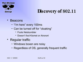 Discovery of 802.11 Beacons “ I’m here” every 100ms Can be turned off for “cloaking” Fools Netstumbler Doesn’t fool Kismet or Airsnort Regular traffic Windows boxen are noisy Regardless of OS, generally frequent traffic 