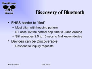 Discovery of Bluetooth FHSS harder to “find” Must align with hopping pattern BT uses 1/2 the normal hop time to Jump Around Still averages 2.5 to 10 secs to find known device Devices can be Discoverable Respond to inquiry requests 
