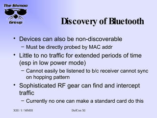 Discovery of Bluetooth Devices can also be non-discoverable Must be directly probed by MAC addr Little to no traffic for extended periods of time (esp in low power mode) Cannot easily be listened to b/c receiver cannot sync on hopping pattern Sophisticated RF gear can find and intercept traffic Currently no one can make a standard card do this 