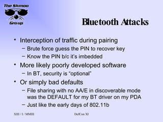 Bluetooth Attacks Interception of traffic during pairing Brute force guess the PIN to recover key Know the PIN b/c it’s imbedded More likely poorly developed software In BT, security is “optional”  Or simply bad defaults File sharing with no AA/E in discoverable mode was the DEFAULT for my BT driver on my PDA Just like the early days of 802.11b 