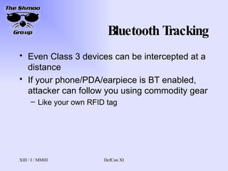 Bluetooth Tracking Even Class 3 devices can be intercepted at a distance If your phone/PDA/earpiece is BT enabled, attacker can follow you using commodity gear Like your own RFID tag 