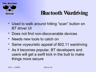 Bluetooth Wardriving Used to walk around hitting “scan” button on BT driver UI Does not find non-discoverable devices Needs new tools to catch on Same voyeuristic appeal of 802.11 wardriving As it becomes popular, BT developers and users will get a swift kick in the butt to make things more secure 
