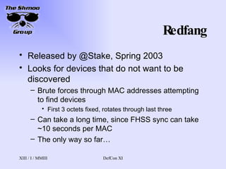 Redfang Released by @Stake, Spring 2003 Looks for devices that do not want to be discovered Brute forces through MAC addresses attempting to find devices First 3 octets fixed, rotates through last three Can take a long time, since FHSS sync can take ~10 seconds per MAC The only way so far… 