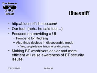 Bluesniff http://bluesniff.shmoo.com/ Our tool  (heh.. he said tool…) Focused on providing a UI Front-end for Redfang Also finds devices in discoverable mode Yes, people leave things to be discovered Making BT wardrivers easier and more efficient will raise awareness of BT security issues 