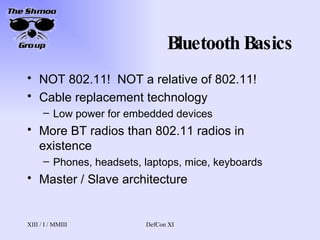 Bluetooth Basics NOT 802.11!  NOT a relative of 802.11! Cable replacement technology Low power for embedded devices More BT radios than 802.11 radios in existence Phones, headsets, laptops, mice, keyboards Master / Slave architecture 
