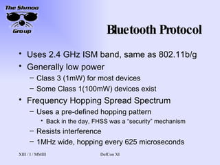 Bluetooth Protocol Uses 2.4 GHz ISM band, same as 802.11b/g Generally low power Class 3 (1mW) for most devices Some Class 1(100mW) devices exist Frequency Hopping Spread Spectrum Uses a pre-defined hopping pattern Back in the day, FHSS was a “security” mechanism Resists interference 1MHz wide, hopping every 625 microseconds 