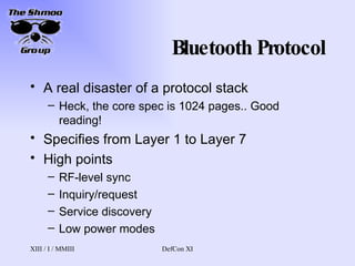Bluetooth Protocol A real disaster of a protocol stack Heck, the core spec is 1024 pages.. Good reading! Specifies from Layer 1 to Layer 7 High points RF-level sync Inquiry/request Service discovery Low power modes 