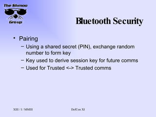 Bluetooth Security Pairing Using a shared secret (PIN), exchange random number to form key Key used to derive session key for future comms Used for Trusted <-> Trusted comms 