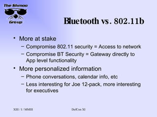 Bluetooth vs. 802.11b More at stake Compromise 802.11 security = Access to network Compromise BT Security = Gateway directly to App level functionality More personalized information Phone conversations, calendar info, etc Less interesting for Joe 12-pack, more interesting for executives 