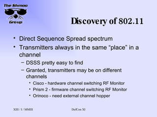 Discovery of 802.11 Direct Sequence Spread spectrum Transmitters always in the same “place” in a channel DSSS pretty easy to find Granted, transmitters may be on different channels Cisco - hardware channel switching RF Monitor Prism 2 - firmware channel switching RF Monitor Orinoco - need external channel hopper 