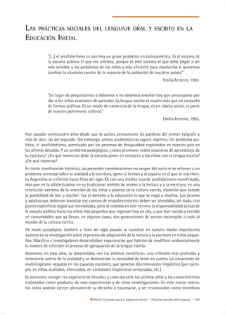 LAS PRÁCTICAS SOCIALES                  DEL LENGUAJE ORAL Y ESCRITO EN LA
EDUCACIÓN INICIAL

             “[…] el analfabetismo es aún hoy un grave problema en Latinoamérica. Es el sistema de
             la escuela pública el que me interesa, porque es este sistema el que debe llegar a ser
             más sensible a los problemas de los niños y más eficiente para resolverlos si queremos
             cambiar la situación escolar de la mayoría de la población de nuestros países.”
                                                                                               Emilia Ferreiro, 1983.


             “En lugar de preguntarnos si debemos o no debemos enseñar hay que preocuparse por
             dar a los niños ocasiones de aprender. La lengua escrita es mucho más que un conjunto
             de formas gráficas. Es un modo de existencia de la lengua, es un objeto social, es parte
             de nuestro patrimonio cultural.”
                                                                                               Emilia Ferreiro, 1995.


Han pasado veinticuatro años desde que la autora pronunciara las palabras del primer epígrafe y
más de diez, las del segundo. Sin embargo, ambas problemáticas siguen vigentes. Un problema po-
lítico, el analfabetismo, acentuado por los procesos de desigualdad registrados en nuestro país en
las últimas décadas. Y un problema pedagógico: ¿cómo promover reales ocasiones de aprendizaje de
la escritura? ¿En qué momento debe la escuela poner en contacto a los niños con la lengua escrita?
¿De qué maneras?
En tanto construcción histórica, las presentes consideraciones no surgen del vacío ni se refieren a un
problema universal sobre la oralidad y la escritura, ajeno al tiempo y al espacio en el que se inscriben.
La Argentina se enfrentó hacia fines del siglo XX con una inédita tasa de analfabetismo manifestada,
más que en la alfabetización en su tradicional sentido de acceso a la lectura y a la escritura, en una
restricción extrema de la inserción de los niños y jóvenes en la cultura escrita, inserción que excede
la posibilidad de leer y escribir: fue el derecho a la educación lo que se negó a muchos. Los jóvenes
y adultos que debieron transitar ese camino de empobrecimiento deben ser atendidos, sin duda, con
planes específicos según sus necesidades; pero se redobla en este terreno la responsabilidad actual de
la escuela pública hacia los niños más pequeños que ingresan hoy en ella, y que han nacido y crecido
en comunidades que ya llevan, en algunos casos, dos generaciones de acceso restringido o nulo al
mundo de la cultura escrita.
De modo paradójico, también a fines del siglo pasado se sucedían en nuestro medio importantes
avances en la investigación sobre el proceso de adquisición de la lectura y la escritura en niños peque-
ños. Maestros e investigadores desarrollaban experiencias que habrían de modificar sustancialmente
la manera de entender el proceso de apropiación de la lengua escrita.
Asimismo, en esos años, se desarrollaba –en los ámbitos científicos– una reflexión más profunda y
consciente acerca de la oralidad y se demostraba la necesidad de tener en cuenta las situaciones de
multilingüismo negadas en los espacios escolares, que generan discriminación lingüística (por ejem-
plo, en niños acallados, silenciados, en variedades lingüísticas censuradas, etc.).
Es necesario recoger las experiencias llevadas a cabo durante los últimos años y los conocimientos
elaborados como producto de esas experiencias y de otras investigaciones. En este nuevo marco,
los niños podrán ejercer plenamente su derecho a expresarse, a ser reconocidos como miembros

                                         Diseño Curricular para la Educación Inicial | Prácticas Sociales del Lenguaje | 101
 