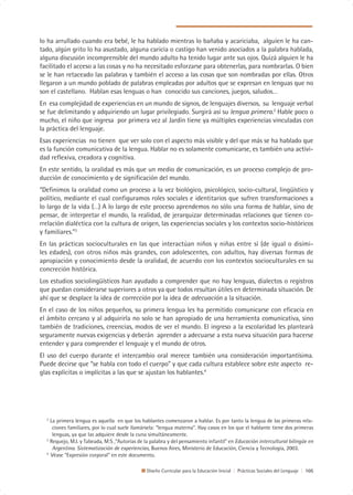 lo ha arrullado cuando era bebé, le ha hablado mientras lo bañaba y acariciaba, alguien le ha can-
tado, algún grito lo ha asustado, alguna caricia o castigo han venido asociados a la palabra hablada,
alguna discusión incomprensible del mundo adulto ha tenido lugar ante sus ojos. Quizá alguien le ha
facilitado el acceso a las cosas y no ha necesitado esforzarse para obtenerlas, para nombrarlas. O bien
se le han retaceado las palabras y también el acceso a las cosas que son nombradas por ellas. Otros
llegaron a un mundo poblado de palabras empleadas por adultos que se expresan en lenguas que no
son el castellano. Hablan esas lenguas o han conocido sus canciones, juegos, saludos…
En esa complejidad de experiencias en un mundo de signos, de lenguajes diversos, su lenguaje verbal
se fue delimitando y adquiriendo un lugar privilegiado. Surgirá así su lengua primera.2 Hable poco o
mucho, el niño que ingresa por primera vez al Jardín tiene ya múltiples experiencias vinculadas con
la práctica del lenguaje.
Esas experiencias no tienen que ver solo con el aspecto más visible y del que más se ha hablado que
es la función comunicativa de la lengua. Hablar no es solamente comunicarse, es también una activi-
dad reflexiva, creadora y cognitiva.
En este sentido, la oralidad es más que un medio de comunicación, es un proceso complejo de pro-
ducción de conocimiento y de significación del mundo.
“Definimos la oralidad como un proceso a la vez biológico, psicológico, socio-cultural, lingüístico y
político, mediante el cual configuramos roles sociales e identitarios que sufren transformaciones a
lo largo de la vida (…) A lo largo de este proceso aprendemos no sólo una forma de hablar, sino de
pensar, de interpretar el mundo, la realidad, de jerarquizar determinadas relaciones que tienen co-
rrelación dialéctica con la cultura de origen, las experiencias sociales y los contextos socio-históricos
y familiares.”3
En las prácticas socioculturales en las que interactúan niños y niñas entre sí (de igual o disími-
les edades), con otros niños más grandes, con adolescentes, con adultos, hay diversas formas de
apropiación y conocimiento desde la oralidad, de acuerdo con los contextos socioculturales en su
concreción histórica.
Los estudios sociolingüísticos han ayudado a comprender que no hay lenguas, dialectos o registros
que puedan considerarse superiores a otros ya que todos resultan útiles en determinada situación. De
ahí que se desplace la idea de corrección por la idea de adecuación a la situación.
En el caso de los niños pequeños, su primera lengua les ha permitido comunicarse con eficacia en
el ámbito cercano y al adquirirla no solo se han apropiado de una herramienta comunicativa, sino
también de tradiciones, creencias, modos de ver el mundo. El ingreso a la escolaridad les planteará
seguramente nuevas exigencias y deberán aprender a adecuarse a esta nueva situación para hacerse
entender y para comprender el lenguaje y el mundo de otros.
El uso del cuerpo durante el intercambio oral merece también una consideración importantísima.
Puede decirse que “se habla con todo el cuerpo” y que cada cultura establece sobre este aspecto re-
glas explícitas o implícitas a las que se ajustan los hablantes.4




  2
    La primera lengua es aquella en que los hablantes comenzaron a hablar. Es por tanto la lengua de las primeras rela-
     ciones familiares, por lo cual suele llamársela: “lengua materna”. Hay casos en los que el hablante tiene dos primeras
     lenguas, ya que las adquiere desde la cuna simultáneamente.
  3
    Requejo, M.I. y Tabeada, M:S ,”Autorías de la palabra y del pensamiento infantil” en Educación intercultural bilingüe en
     Argentina. Sistematización de experiencias, Buenos Aires, Ministerio de Educación, Ciencia y Tecnología, 2003.
  4
    Véase “Expresión corporal” en este documento.

                                               Diseño Curricular para la Educación Inicial | Prácticas Sociales del Lenguaje | 105
 