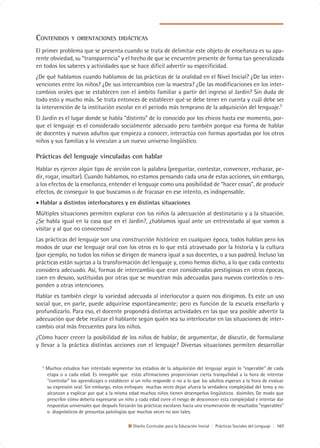 CONTENIDOS        Y ORIENTACIONES DIDÁCTICAS

El primer problema que se presenta cuando se trata de delimitar este objeto de enseñanza es su apa-
rente obviedad, su “transparencia” y el hecho de que se encuentre presente de forma tan generalizada
en todos los saberes y actividades que se hace difícil advertir su especificidad.
¿De qué hablamos cuando hablamos de las prácticas de la oralidad en el Nivel Inicial? ¿De las inter-
venciones entre los niños? ¿De sus intercambios con la maestra? ¿De las modificaciones en los inter-
cambios orales que se establecen con el ámbito familiar a partir del ingreso al Jardín? Sin duda de
todo esto y mucho más. Se trata entonces de establecer qué se debe tener en cuenta y cuál debe ser
la intervención de la institución escolar en el período más temprano de la adquisición del lenguaje.5
El Jardín es el lugar donde se habla “distinto” de lo conocido por los chicos hasta ese momento, por-
que el lenguaje es el considerado socialmente adecuado pero también porque esa forma de hablar
de docentes y nuevos adultos que empieza a conocer, interactúa con formas aportadas por los otros
niños y sus familias y lo vinculan a un nuevo universo lingüístico.

Prácticas del lenguaje vinculadas con hablar
Hablar es ejercer algún tipo de acción con la palabra (preguntar, contestar, convencer, rechazar, pe-
dir, rogar, insultar). Cuando hablamos, no estamos pensando cada una de estas acciones, sin embargo,
a los efectos de la enseñanza, entender el lenguaje como una posibilidad de “hacer cosas”, de producir
efectos, de conseguir lo que buscamos o de fracasar en ese intento, es indispensable.
• Hablar a distintos interlocutores y en distintas situaciones
Múltiples situaciones permiten explorar con los niños la adecuación al destinatario y a la situación.
¿Se habla igual en la casa que en el Jardín?, ¿hablamos igual ante un entrevistado al que vamos a
visitar y al que no conocemos?
Las prácticas del lenguaje son una construcción histórica: en cualquier época, todos hablan pero los
modos de usar ese lenguaje oral con los otros es lo que está atravesado por la historia y la cultura
(por ejemplo, no todos los niños se dirigen de manera igual a sus docentes, o a sus padres). Incluso las
prácticas están sujetas a la transformación del lenguaje y, como hemos dicho, a lo que cada contexto
considera adecuado. Así, formas de intercambio que eran consideradas prestigiosas en otras épocas,
caen en desuso, sustituidas por otras que se muestran más adecuadas para nuevos contextos o res-
ponden a otras intenciones.
Hablar es también elegir la variedad adecuada al interlocutor a quien nos dirigimos. Es este un uso
social que, en parte, puede adquirirse espontáneamente; pero es función de la escuela enseñarlo y
profundizarlo. Para eso, el docente propondrá distintas actividades en las que sea posible advertir la
adecuación que debe realizar el hablante según quién sea su interlocutor en las situaciones de inter-
cambio oral más frecuentes para los niños.
¿Cómo hacer crecer la posibilidad de los niños de hablar, de argumentar, de discutir, de formularse
y llevar a la práctica distintas acciones con el lenguaje? Diversas situaciones permiten desarrollar


  5
      Muchos estudios han intentado segmentar los estadios de la adquisición del lenguaje según lo “esperable” de cada
      etapa o a cada edad. Es innegable que estas afirmaciones proporcionan cierta tranquilidad a la hora de intentar
      “controlar” los aprendizajes o establecer si un niño responde o no a lo que los adultos esperan a la hora de evaluar
      su expresión oral. Sin embargo, estos enfoques muchas veces dejan afuera la verdadera complejidad del tema y no
      alcanzan a explicar por qué a la misma edad muchos niños tienen desempeños lingüísticos disímiles. De modo que
      prescribir cómo debería expresarse un niño a cada edad corre el riesgo de desconocer esta complejidad e intentar dar
      respuestas universales que después forzarán las prácticas escolares hacia una enumeración de resultados “esperables”
      o diagnósticos de presuntas patologías que muchas veces no son tales.

                                                Diseño Curricular para la Educación Inicial | Prácticas Sociales del Lenguaje | 107
 
