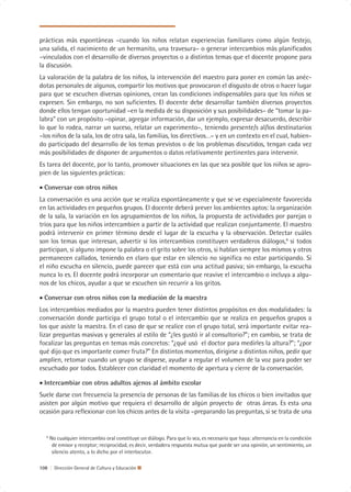 prácticas más espontáneas –cuando los niños relatan experiencias familiares como algún festejo,
una salida, el nacimiento de un hermanito, una travesura– o generar intercambios más planificados
–vinculados con el desarrollo de diversos proyectos o a distintos temas que el docente propone para
la discusión.
La valoración de la palabra de los niños, la intervención del maestro para poner en común las anéc-
dotas personales de algunos, compartir los motivos que provocaron el disgusto de otros o hacer lugar
para que se escuchen diversas opiniones, crean las condiciones indispensables para que los niños se
expresen. Sin embargo, no son suficientes. El docente debe desarrollar también diversos proyectos
donde ellos tengan oportunidad –en la medida de su disposición y sus posibilidades– de “tomar la pa-
labra” con un propósito –opinar, agregar información, dar un ejemplo, expresar desacuerdo, describir
lo que lo rodea, narrar un suceso, relatar un experimento–, teniendo presente/s al/los destinatarios
–los niños de la sala, los de otra sala, las familias, los directivos…– y en un contexto en el cual, habien-
do participado del desarrollo de los temas previstos o de los problemas discutidos, tengan cada vez
más posibilidades de disponer de argumentos o datos relativamente pertinentes para intervenir.
Es tarea del docente, por lo tanto, promover situaciones en las que sea posible que los niños se apro-
pien de las siguientes prácticas:

• Conversar con otros niños
La conversación es una acción que se realiza espontáneamente y que se ve especialmente favorecida
en las actividades en pequeños grupos. El docente deberá prever los ambientes aptos: la organización
de la sala, la variación en los agrupamientos de los niños, la propuesta de actividades por parejas o
tríos para que los niños intercambien a partir de la actividad que realizan conjuntamente. El maestro
podrá intervenir en primer término desde el lugar de la escucha y la observación. Detectar cuáles
son los temas que interesan, advertir si los intercambios constituyen verdaderos diálogos,6 si todos
participan, si alguno impone la palabra o el grito sobre los otros, si hablan siempre los mismos y otros
permanecen callados, teniendo en claro que estar en silencio no significa no estar participando. Si
el niño escucha en silencio, puede parecer que está con una actitud pasiva; sin embargo, la escucha
nunca lo es. El docente podrá incorporar un comentario que reavive el intercambio o incluya a algu-
nos de los chicos, ayudar a que se escuchen sin recurrir a los gritos.

• Conversar con otros niños con la mediación de la maestra
Los intercambios mediados por la maestra pueden tener distintos propósitos en dos modalidades: la
conversación donde participa el grupo total o el intercambio que se realiza en pequeños grupos a
los que asiste la maestra. En el caso de que se realice con el grupo total, será importante evitar rea-
lizar preguntas masivas y generales al estilo de “¿les gustó ir al consultorio?”; en cambio, se trata de
focalizar las preguntas en temas más concretos: “¿qué usó el doctor para medirles la altura?”; “¿por
qué dijo que es importante comer fruta?” En distintos momentos, dirigirse a distintos niños, pedir que
amplíen, retomar cuando un grupo se disperse, ayudar a regular el volumen de la voz para poder ser
escuchado por todos. Establecer con claridad el momento de apertura y cierre de la conversación.

• Intercambiar con otros adultos ajenos al ámbito escolar
Suele darse con frecuencia la presencia de personas de las familias de los chicos o bien invitados que
asisten por algún motivo que requiera el desarrollo de algún proyecto de otras áreas. Es esta una
ocasión para reflexionar con los chicos antes de la visita –preparando las preguntas, si se trata de una


   6
       No cualquier intercambio oral constituye un diálogo. Para que lo sea, es necesario que haya: alternancia en la condición
        de emisor y receptor; reciprocidad, es decir, verdadera respuesta mutua que puede ser una opinión, un sentimiento, un
        silencio atento, a lo dicho por el interlocutor.

108 | Dirección General de Cultura y Educación
 