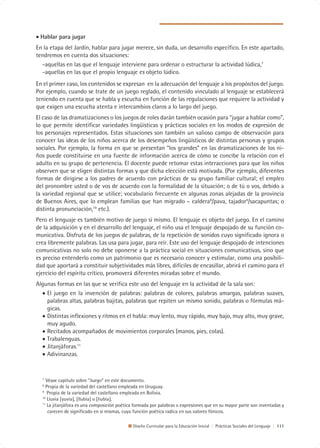 • Hablar para jugar
En la etapa del Jardín, hablar para jugar merece, sin duda, un desarrollo específico. En este apartado,
tendremos en cuenta dos situaciones:
  -aquellas en las que el lenguaje interviene para ordenar o estructurar la actividad lúdica,7
  -aquellas en las que el propio lenguaje es objeto lúdico.
En el primer caso, los contenidos se expresan en la adecuación del lenguaje a los propósitos del juego.
Por ejemplo, cuando se trate de un juego reglado, el contenido vinculado al lenguaje se establecerá
teniendo en cuenta que se habla y escucha en función de las regulaciones que requiere la actividad y
que exigen una escucha atenta e intercambios claros a lo largo del juego.
El caso de las dramatizaciones o los juegos de roles darán también ocasión para “jugar a hablar como”,
lo que permite identificar variedades lingüísticas y prácticas sociales en los modos de expresión de
los personajes representados. Estas situaciones son también un valioso campo de observación para
conocer las ideas de los niños acerca de los desempeños lingüísticos de distintas personas y grupos
sociales. Por ejemplo, la forma en que se presentan “los grandes” en las dramatizaciones de los ni-
ños puede constituirse en una fuente de información acerca de cómo se concibe la relación con el
adulto en su grupo de pertenencia. El docente puede retomar estas interacciones para que los niños
observen que se eligen distintas formas y que dicha elección está motivada. (Por ejemplo, diferentes
formas de dirigirse a los padres de acuerdo con prácticas de su grupo familiar cultural; el empleo
del pronombre usted o de vos de acuerdo con la formalidad de la situación; o de tú o vos, debido a
la variedad regional que se utilice; vocabulario frecuente en algunas zonas alejadas de la provincia
de Buenos Aires, que lo emplean familias que han migrado – caldera8/pava, tajador9/sacapuntas; o
distinta pronunciación,10 etc.).
Pero el lenguaje es también motivo de juego sí mismo. El lenguaje es objeto del juego. En el camino
de la adquisición y en el desarrollo del lenguaje, el niño usa el lenguaje despojado de su función co-
municativa. Disfruta de los juegos de palabras, de la repetición de sonidos cuyo significado ignora o
crea libremente palabras. Las usa para jugar, para reír. Este uso del lenguaje despojado de intenciones
comunicativas no solo no debe oponerse a la práctica social en situaciones comunicativas, sino que
es preciso entenderlo como un patrimonio que es necesario conocer y estimular, como una posibili-
dad que aportará a constituir subjetividades más libres, difíciles de encasillar, abrirá el camino para el
ejercicio del espíritu crítico, promoverá diferentes miradas sobre el mundo.
Algunas formas en las que se verifica este uso del lenguaje en la actividad de la sala son:
  • El juego en la invención de palabras: palabras de colores, palabras amargas, palabras suaves,
    palabras altas, palabras bajitas, palabras que repiten un mismo sonido, palabras o fórmulas má-
    gicas.
  • Distintas inflexiones y ritmos en el habla: muy lento, muy rápido, muy bajo, muy alto, muy grave,
    muy agudo.
  • Recitados acompañados de movimientos corporales (manos, pies, colas).
  • Trabalenguas.
  • Jitanjáforas.11
  • Adivinanzas.


  7
     Véase capítulo sobre “Juego” en este documento.
  8
    Propia de la variedad del castellano empleada en Uruguay.
  9
     Propia de la variedad del castellano empleada en Bolivia.
  10
     Lluvia [yuvia], [llubia] o [liubia].
  11
     La jitanjáfora es una composición poética formada por palabras o expresiones que en su mayor parte son inventadas y
      carecen de significado en sí mismas, cuya función poética radica en sus valores fónicos.

                                              Diseño Curricular para la Educación Inicial | Prácticas Sociales del Lenguaje | 111
 