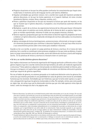 • Propiciar situaciones en las que los niños puedan confrontar los conocimientos que hayan cons-
    truido hasta el momento acerca del lenguaje escrito y del sistema alfabético.
  • Impulsar actividades que permitan conocer, leer y escribir (con ayuda del maestro) variedad de
    géneros discursivos, en las que los textos aparezcan en el soporte habitual, tal como circulan
    socialmente (diarios, revistas, libros, etiquetas, carteles, etc.).
  • Prever y planificar situaciones en las que sea necesaria la lectura por parte del maestro; en las
    que se muestre que el género discursivo, el propósito y las circunstancias sustentan diferentes
    formas de leer.
  • Multiplicar, a partir de su lectura, las experiencias lectoras de los niños para buscar información
    en un texto, poner en práctica una receta, disfrutar de la forma de decir un poema, lograr ima-
    ginar un mundo representado, relacionar lo leído con sus propias vivencias, etcétera.
  • Generar espacios y propuestas para que los niños dicten al docente según los propósitos del texto
    a elaborar y el género discursivo, empleando estrategias de escritura adecuadas a la circunstancia
    comunicativa.
  • Aplicar estrategias de lectura (anticipaciones, autocorrecciones, inferencias), en las que se explo-
    ren elementos paratextuales para confirmar o descartar hipótesis, en las que loas niños recurran
    a sus conocimientos previos sobre otros textos para establecer relaciones.
Cuando se lee y se escribe, se ponen en juego prácticas de lectura y escritura. En el marco de tales
prácticas, leer y escribir se constituyen como procesos complejos en los que como ya dijimos, el sujeto
pone en juego conocimientos acerca del mundo, acerca del sistema de escritura y acerca del lenguaje
escrito. En las prácticas de lectura y escritura es necesario tener en cuenta que:

• Se lee y se escribe distintos géneros discursivos19
Esto implica relacionarse con formas de organización del lenguaje particular y diferente entre sí. Cada
género impone al que lee o escribe restricciones de tipo temático, de estilo y de modo de organización
o estructura.20 Estos saberes se adquieren interactuando con distintos géneros desde la infancia, prác-
tica que se enriquece si el sujeto tiene oportunidades de vincularse con distintas esferas de la práctica
social que requerirá de géneros específicos.
Por eso al hablar de géneros, no estamos pensando en la tradicional distinción entre los géneros lite-
rarios sino que estamos pensando en una posibilidad tan vasta de géneros como los de las actividades
humanas que los necesitan. Actividades que son históricas y que por lo tanto están sujetas a su apari-
ción y desaparición igual que los géneros involucrados en ellas. Por ejemplo, ciertos usos como puede
ser algún tipo de cartas cuyo uso ha disminuido mientras que por otro lado aparecen otros tipos de
textos como los mensajes de chat o las páginas web.



  19
     Géneros discursivos: Las esferas de la actividad humana están todas relacionadas con el uso de la lengua. Por eso está
     claro que el carácter y las formas de su uso son tan multiformes como las esferas de la actividad humana, lo cual, desde
     luego, en nada contradice a la unidad nacional de la lengua. El uso de la lengua se lleva a cabo en forma de enunciados
     (orales y escritos) concretos y singulares que pertenecen a los participantes de una u otra esfera de la praxis humana.
     Estos enunciados reflejan las condiciones específicas y el objeto de cada una de las esferas no sólo por su contenido
     (temático) y por su estilo verbal, o sea por la selección de los recursos léxicos, fraseológicos y gramaticales de la len-
     gua, sino ante todo por su composición o estructuración. Los tres momentos mencionados –el contenido temático, el
     estilo y la composición- están vinculados indisolublemente en la totalidad del enunciado y se determinan de un modo
     semejante, por la especificidad de una esfera dada de la comunicación. Cada enunciado separado es, por supuesto,
     individual, pero cada esfera del uso de la lengua elabora sus tipos relativamente estables de enunciados, a los que
     denominamos géneros discursivos”, en Bajtin, M., “El problema de los géneros discursivos”, en Estética de la creación
     verbal,.Buenos Aires, Siglo XXI, 1997, pp. 248-293. [El destacado es nuestro].
  20
     Cuando hablamos de géneros discursivos no nos estamos remitiendo solo a formas de organización propias del lengua-
     je escrito sino también del lenguaje oral: la conversación, el diálogo, la narración oral, la entrevista por ejemplo, son
     géneros discursivos de la esfera de la oralidad cuyos temas, estructura y estilo son reconocibles.

                                                Diseño Curricular para la Educación Inicial | Prácticas Sociales del Lenguaje | 117
 