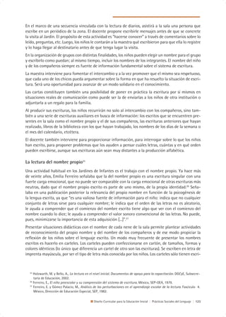 En el marco de una secuencia vinculada con la lectura de diarios, asistirá a la sala una persona que
escribe en un periódico de la zona. El docente propone escribirle mensajes antes de que se concrete
la visita al Jardín. El propósito de esta actividad es “hacerse conocer” a través de comentarios sobre lo
leído, preguntas, etc. Luego, los niños le contarán a la maestra qué escribieron para que ella lo registre
y lo haga llegar al destinatario antes de que tenga lugar la visita.
En la organización de grupos con distintas finalidades, los niños pueden elegir un nombre para el grupo
y escribirlo como puedan; al mismo tiempo, incluir los nombres de los integrantes. El nombre del niño
y de los compañeros siempre es fuente de información fundamental sobre el sistema de escritura.
La maestra interviene para fomentar el intercambio y a la vez promover que el mismo sea respetuoso,
que cada uno de los chicos pueda argumentar sobre la forma en que ha resuelto la situación de escri-
tura. Será una oportunidad para avanzar de un modo solidario en el conocimiento.
Las cartas constituyen también una posibilidad de poner en práctica la escritura por sí mismos en
situaciones reales de comunicación como puede ser la de enviarlas a los niños de otra institución o
adjuntarla a un regalo para la familia.
Al producir sus escrituras, los niños recurrirán no solo al intercambio con los compañeros, sino tam-
bién a una serie de escrituras auxiliares en busca de información: los escritos que se encuentren pre-
sentes en la sala como el nombre propio y el de sus compañeros, las escrituras anteriores que hayan
realizado, libros de la biblioteca con los que hayan trabajado, los nombres de los días de la semana o
el mes del calendario, etcétera.
El docente también interviene para proporcionar información, para interrogar sobre lo que los niños
han escrito, para proponer problemas que los ayuden a pensar cuáles letras, cuántas y en qué orden
pueden escribirse, aunque sus escrituras aún sean muy distantes a la producción alfabética.

La lectura del nombre propio25
Una actividad habitual en los Jardines de Infantes es el trabajo con el nombre propio. Ya hace más
de veinte años, Emilia Ferreiro señalaba que la del nombre propio es una escritura singular con una
fuerte carga emocional, que no puede ser comparable con la carga emocional de otras escrituras más
neutras, dado que el nombre propio escrito es parte de uno mismo, de la propia identidad.26 Seña-
laba en una publicación posterior la relevancia del propio nombre en función de la psicogénesis de
la lengua escrita, ya que “es una valiosa fuente de información para el niño: indica que no cualquier
conjunto de letras sirve para cualquier nombre; le indica que el orden de las letras no es aleatorio,
le ayuda a comprender que el comienzo del nombre escrito tiene algo que ver con el comienzo del
nombre cuando lo dice; le ayuda a comprender el valor sonoro convencional de las letras. No puede,
pues, minimizarse la importancia de esta adquisición [...]”.27
Presentar situaciones didácticas con el nombre de cada nene de la sala permite plantear actividades
de reconocimiento del propio nombre y del nombre de los compañeros y de ese modo propiciar la
reflexión de los niños sobre el lenguaje escrito. Un modo muy frecuente de presentar los nombres
escritos es hacerlo en carteles. Los carteles pueden confeccionarse en cartón, de tamaños, formas y
colores idénticos (lo único que diferencia un cartel de otro son las escrituras). Se escriben en letra de
imprenta mayúscula, por ser el tipo de letra más conocida por los niños. Los carteles sólo tienen escri-



  25
     Holzwarth, M. y Bello, A., La lectura en el nivel inicial. Documentos de apoyo para la capacitación. DGCyE, Subsecre-
     taría de Educación, 2002.
  26
     Ferreiro, E., El niño preescolar y su comprensión del sistema de escritura. México, SEP-OEA, 1979.
  27
     Ferreiro, E. y Gómez Palacio, M., Análisis de las perturbaciones en el aprendizaje escolar de la lectura. Fascículo 4.
     México, Dirección de Educación Especial, SEP, 1982.

                                               Diseño Curricular para la Educación Inicial | Prácticas Sociales del Lenguaje | 123
 