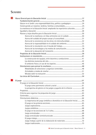 SUMARIO
   Marco General para la Educación Inicial .....................................................................................17
        Fundamentación general.......................................................................................................19
        Educar en el Jardín: una responsabilidad ética, política y pedagógica .............................24
        Construyendo un nosotros: Jardines, familias y comunidades..............................................25
        La enseñanza en la Educación Inicial: ampliando los repertorios culturales....................27
        Igualdad y educación ............................................................................................... ........................28
        Nuevos y viejos desafíos para la Educación Inicial .......................................... ........................30
               Acerca de la enseñanza y la falsa antinomia con el cuidado .......... ........................30
               Acerca del cuidado del propio cuerpo y la sexualidad................................................31
               Acerca de la convivencia con los otros y la interculturalidad..................................32
               Acerca de la responsabilidad en el cuidado del ambiente.........................................33
               Acerca de la vinculación con el mundo del trabajo.....................................................35
               Acerca de las tecnologías y los medios de comunicación......................................... 36
               Acerca de la educación del transeúnte............................................................................38
        Propósitos de la Educación Inicial.......................................................................................39
        Instituciones en movimiento ................................................................................................41
               La construcción de equipos, entre docentes y conducciones .................................. 41
               Los distintos momentos del año................................................................ ........................42
               El ambiente físico y el uso de los espacios............................................. ........................46
        Orientaciones para pensar la enseñanza...........................................................................48
               Modalidades de seleccionar y organizar contenidos .......................... ........................48
               Actividades y modos de enseñar ............................................................... ........................51
               Miradas sobre la evaluación ....................................................................... ........................52
        Las áreas del Curriculum .......................................................................................................54

   El juego ..............................................................................................................................................57
          El juego en la Educación Inicial ............................................................................. ........................59
                 El juego como patrimonio cultural y social........................................... ........................61
                 La perspectiva de género en los juegos y juguetes de la infancia . ........................62
          Propósitos...................................................................................................................... ........................63
          Criterios para organizar las propuestas de juego............................................. ........................63
          Contenidos.................................................................................................................... ........................64
          Orientaciones didácticas .......................................................................................... ........................64
                 La importancia del juego simbólico o dramático en la Educación Inicial.............65
                 El juego en las primeras secciones............................................................ ........................65
                 Juegos exploratorios ..................................................................................... ........................65
                 Juegos simbólicos........................................................................................... ........................68
                 El juego en las secciones de 3 a 5 años................................................... ........................68
                 Juego centralizador....................................................................................... ........................68
                 Juego centralizador semiestructurado.................................................... ........................69
                 El juego-trabajo.............................................................................................. ........................70
                 Juego-trabajo a partir de la elaboración de materiales .................... ........................72
                 Juegos tradicionales...................................................................................... ........................73

                                                                                     Diseño Curricular para la Educación Inicial | Marco General | 11
 