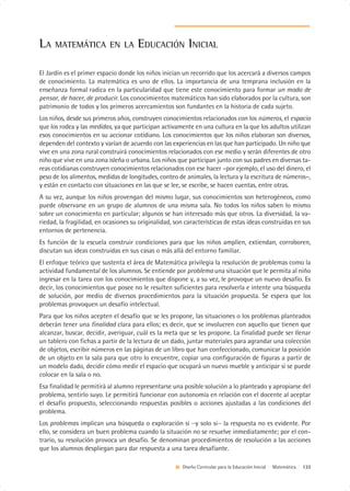 LA    MATEMÁTICA EN LA                EDUCACIÓN INICIAL

El Jardín es el primer espacio donde los niños inician un recorrido que los acercará a diversos campos
de conocimiento. La matemática es uno de ellos. La importancia de una temprana inclusión en la
enseñanza formal radica en la particularidad que tiene este conocimiento para formar un modo de
pensar, de hacer, de producir. Los conocimientos matemáticos han sido elaborados por la cultura, son
patrimonio de todos y los primeros acercamientos son fundantes en la historia de cada sujeto.
Los niños, desde sus primeros años, construyen conocimientos relacionados con los números, el espacio
que los rodea y las medidas, ya que participan activamente en una cultura en la que los adultos utilizan
esos conocimientos en su accionar cotidiano. Los conocimientos que los niños elaboran son diversos,
dependen del contexto y varían de acuerdo con las experiencias en las que han participado. Un niño que
vive en una zona rural construirá conocimientos relacionados con ese medio y serán diferentes de otro
niño que vive en una zona isleña o urbana. Los niños que participan junto con sus padres en diversas ta-
reas cotidianas construyen conocimientos relacionados con ese hacer –por ejemplo, el uso del dinero, el
peso de los alimentos, medidas de longitudes, conteo de animales, la lectura y la escritura de números–,
y están en contacto con situaciones en las que se lee, se escribe, se hacen cuentas, entre otras.
A su vez, aunque los niños provengan del mismo lugar, sus conocimientos son heterogéneos, como
puede observarse en un grupo de alumnos de una misma sala. No todos los niños saben lo mismo
sobre un conocimiento en particular; algunos se han interesado más que otros. La diversidad, la va-
riedad, la fragilidad, en ocasiones su originalidad, son características de estas ideas construidas en sus
entornos de pertenencia.
Es función de la escuela construir condiciones para que los niños amplíen, extiendan, corroboren,
discutan sus ideas construidas en sus casas o más allá del entorno familiar.
El enfoque teórico que sustenta el área de Matemática privilegia la resolución de problemas como la
actividad fundamental de los alumnos. Se entiende por problema una situación que le permita al niño
ingresar en la tarea con los conocimientos que dispone y, a su vez, le provoque un nuevo desafío. Es
decir, los conocimientos que posee no le resulten suficientes para resolverla e intente una búsqueda
de solución, por medio de diversos procedimientos para la situación propuesta. Se espera que los
problemas provoquen un desafío intelectual.
Para que los niños acepten el desafío que se les propone, las situaciones o los problemas planteados
deberán tener una finalidad clara para ellos; es decir, que se involucren con aquello que tienen que
alcanzar, buscar, decidir, averiguar, cuál es la meta que se les propone. La finalidad puede ser llenar
un tablero con fichas a partir de la lectura de un dado, juntar materiales para agrandar una colección
de objetos, escribir números en las páginas de un libro que han confeccionado, comunicar la posición
de un objeto en la sala para que otro lo encuentre, copiar una configuración de figuras a partir de
un modelo dado, decidir cómo medir el espacio que ocupará un nuevo mueble y anticipar si se puede
colocar en la sala o no.
Esa finalidad le permitirá al alumno representarse una posible solución a lo planteado y apropiarse del
problema, sentirlo suyo. Le permitirá funcionar con autonomía en relación con el docente al aceptar
el desafío propuesto, seleccionando respuestas posibles o acciones ajustadas a las condiciones del
problema.
Los problemas implican una búsqueda o exploración si –y solo si– la respuesta no es evidente. Por
ello, se considera un buen problema cuando la situación no se resuelve inmediatamente; por el con-
trario, su resolución provoca un desafío. Se denominan procedimientos de resolución a las acciones
que los alumnos despliegan para dar respuesta a una tarea desafiante.

                                                       Diseño Curricular para la Educación Inicial | Matemática | 133
 