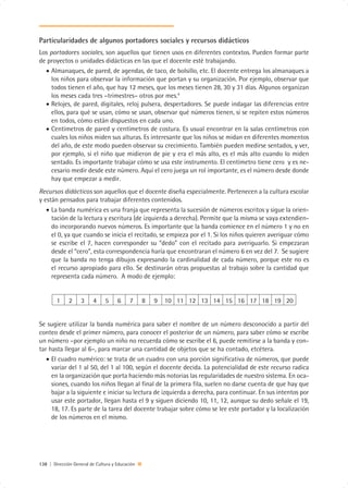 Particularidades de algunos portadores sociales y recursos didácticos
Los portadores sociales, son aquellos que tienen usos en diferentes contextos. Pueden formar parte
de proyectos o unidades didácticas en las que el docente esté trabajando.
  • Almanaques, de pared, de agendas, de taco, de bolsillo, etc. El docente entrega los almanaques a
     los niños para observar la información que portan y su organización. Por ejemplo, observar que
     todos tienen el año, que hay 12 meses, que los meses tienen 28, 30 y 31 días. Algunos organizan
     los meses cada tres –trimestres– otros por mes.4
  • Relojes, de pared, digitales, reloj pulsera, despertadores. Se puede indagar las diferencias entre
     ellos, para qué se usan, cómo se usan, observar qué números tienen, si se repiten estos números
     en todos, cómo están dispuestos en cada uno.
  • Centímetros de pared y centímetros de costura. Es usual encontrar en la salas centímetros con
     cuales los niños miden sus alturas. Es interesante que los niños se midan en diferentes momentos
     del año, de este modo pueden observar su crecimiento. También pueden medirse sentados, y ver,
     por ejemplo, si el niño que midieron de pie y era el más alto, es el más alto cuando lo miden
     sentado. Es importante trabajar cómo se usa este instrumento. El centímetro tiene cero y es ne-
     cesario medir desde este número. Aquí el cero juega un rol importante, es el número desde donde
     hay que empezar a medir.
Recursos didácticos son aquellos que el docente diseña especialmente. Pertenecen a la cultura escolar
y están pensados para trabajar diferentes contenidos.
   • La banda numérica es una franja que representa la sucesión de números escritos y sigue la orien-
     tación de la lectura y escritura (de izquierda a derecha). Permite que la misma se vaya extendien-
     do incorporando nuevos números. Es importante que la banda comience en el número 1 y no en
     el 0, ya que cuando se inicia el recitado, se empieza por el 1. Si los niños quieren averiguar cómo
     se escribe el 7, hacen corresponder su “dedo” con el recitado para averiguarlo. Si empezaran
     desde el “cero”, esta correspondencia haría que encontraran el número 6 en vez del 7. Se sugiere
     que la banda no tenga dibujos expresando la cardinalidad de cada número, porque este no es
     el recurso apropiado para ello. Se destinarán otras propuestas al trabajo sobre la cantidad que
     representa cada número. A modo de ejemplo:


        1     2     3    4     5     6     7     8   9   10 11 12 13 14 15 16 17 18 19 20


Se sugiere utilizar la banda numérica para saber el nombre de un número desconocido a partir del
conteo desde el primer número, para conocer el posterior de un número, para saber cómo se escribe
un número –por ejemplo un niño no recuerda cómo se escribe el 6, puede remitirse a la banda y con-
tar hasta llegar al 6–, para marcar una cantidad de objetos que se ha contado, etcétera.
   • El cuadro numérico: se trata de un cuadro con una porción significativa de números, que puede
     variar del 1 al 50, del 1 al 100, según el docente decida. La potencialidad de este recurso radica
     en la organización que porta haciendo más notorias las regularidades de nuestro sistema. En oca-
     siones, cuando los niños llegan al final de la primera fila, suelen no darse cuenta de que hay que
     bajar a la siguiente e iniciar su lectura de izquierda a derecha, para continuar. En sus intentos por
     usar este portador, llegan hasta el 9 y siguen diciendo 10, 11, 12, aunque su dedo señale el 19,
     18, 17. Es parte de la tarea del docente trabajar sobre cómo se lee este portador y la localización
     de los números en el mismo.




138 | Dirección General de Cultura y Educación
 