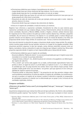 • Orientaciones didácticas para trabajar el procedimiento de conteo.10
  − Juegos donde haya que contar elementos del tipo embocar, tiro al centro, etcétera;
  − Juegos donde haya que leer la cantidad expresada en la cara de un dado;
  − Situaciones donde haya que buscar de una sola vez la cantidad necesaria de tazas para que un
    grupo pequeño de niños tome la merienda;
  − Situaciones de orden de materiales de la sala: por ejemplo, contar para saber si están todos los
    pinceles, tijeras en la mesa;
  − Situaciones donde haya que comparar dos colecciones de objetos.
  • Inicio en el registro de cantidades a través de marcas y /o números.
Registrar hace referencia a representar cantidades. Inicialmente los niños no usan números para
representar cantidades sino que emplean dibujos, marcas. Posteriormente utilizan los números para
anotar cantidades. Quaranta y Moreno (2005), citando a Hughes y Sinclair, señalan diversos tipos
de respuestas de los niños cuando se les pide que anoten cuántos objetos hay, referidos a pequeñas
cantidades. Así, de marcas sin referencia a los objetos ni a su cantidad, pasan a realizar dibujos que
guardan relación con los objetos y con la cantidad de marcas. Se tratará de desafiar a los niños con
propuestas donde anotar tenga sentido. En ocasiones usan marcas y números simultáneamente.
Será tarea del docente la selección de juegos o situaciones donde anotar tenga sentido. Por ejemplo,
existen muchos juegos donde hay que guardar memoria en el papel de las jugadas sucedidas. Otras
situaciones permiten organizar la sala, por ejemplo, contar diversos materiales comunes como ser
lápices, marcadores, tijeras y colocarlos en cajas con etiquetas que indiquen cuántos hay. Otras serán
proyectos especiales donde el registro se hace imprescindible para el desarrollo del mismo.
  • Orientaciones didácticas para el registro de cantidades.
  − Secuencia didáctica “Dados de colores”: es una secuencia pensada para que el registro surja como
    necesidad al no recordar los puntajes obtenidos.11
  − ”Juegos de bolos, embocar”, etc., donde las piezas son comunes a los jugadores y se deberá guar-
    dar registro de cada tiro.
  − ”Tiro y anoto”: por turnos cada jugador tira un dado, confeccionado especialmente hasta tres
    puntos; es decir, se tapan las caras 4, 5 y 6 del dado y se replican la cara 1, 2 y 3. Deberá anotar
    la cantidad que sacó. Se juega durante tres vueltas. Gana el que obtuvo mayor puntaje. Como
    variable el dado puede tener una cara blanca –sin puntos– para que aparezca el cero como po-
    sibilidad de registrar ausencia de puntaje.
  − ”Proyectos donde se coleccionen objetos”:12 los proyectos de este tipo permiten trabajar sobre
    varios problemas matemáticos. El conteo de objetos, el registro de cantidades, las transformacio-
    nes que se sucedan y el registro de las mismas, cuando la colección se agranda, la comparación
    de cantidades al ponerse en relación con lo coleccionado por un grupo y otro, la lectura de las
    cantidades registradas, etcétera.

Comparar cantidades
• Relaciones de igualdad (“tantos como”) y de desigualdad (“más que”, “menos que”, “mayor que”,
“menor que”)
Las primeras comparaciones que realizan los niños son de tipo cualitativo. Así, frente a dos cantidades
inicialmente pueden expresar “hay muchos”, “hay pocos”. La tarea que se propone es hacer avanzar

  9
     Quaranta; Moreno, Orientaciones didácticas para el nivel inicial, Tercera parte, La Plata, DGCyE, Subsecretaría de
     Educación, 2003.
  11
     El desarrollo de la secuencia completa se encuentra en: M. E. Quaranta y B. Moreno, El trabajo con los números escri-
     tos en el Nivel Inicial, 4° parte, D.G.C.yE., Subsecretaría de Educación, Provincia de Buenos Aires, 2005.
  12
     Broitman, C y otros, Números en el Nivel Inicial. Propuestas de trabajo. Propuesta III, Buenos Aires, Hola Chicos,
     2003.

                                                               Diseño Curricular para la Educación Inicial | Matemática | 143
 