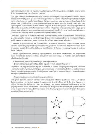 matemático que remitirá a la exploración, observación, reflexión y anticipación de las características
de las formas geométricas –figuras y cuerpos.
Pero, ¿qué saben los niños de geometría? ¿Qué conocimientos poseen que les permita resolver proble-
mas de geometría? ¿Desde qué conocimientos partimos? Si bien los niños han explorado de múltiples
maneras las formas de los objetos en la vida diaria reconociendo algunas características físicas de los
mismos –por ejemplo, al hacer rodar una tapita de gaseosa por un plano inclinado–, carecen de con-
ceptos ligados a las características de cuerpos y figuras. Aun cuando juegan con cuerpos geométricos
intentando encastrarlos en la forma correspondiente o haciendo construcciones, estos juegos por sí
mismos no producen un acercamiento a conceptos geométricos. En efecto, se requiere de la interven-
ción didáctica para lograr que los niños construyan estos conceptos.
Como se ha expresado en párrafos anteriores, los materiales no ponen en evidencia las características
geométricas de las formas. La fuente principal de conocimientos geométricos se vincula con el tipo de
problema que se seleccione y las acciones que los niños realicen para resolverlos.
El abordaje de contenidos del eje Geometría será a través de situaciones exploratorias en las que
los niños ponen en juego la descripción de figuras y cuerpos en instancias de comunicación; de re-
producción o copia de modelos dados; de identificación de formas –cuerpos y figuras– a partir de
datos; etcétera.
El trabajo exploratorio con cuerpos y figuras permitirá a los niños aproximarse a sus propiedades,
puede iniciarse esta exploración desde los cuerpos hacia las figuras, a la inversa o bien, poniendo en
relación ambas formas.
   • Orientaciones didácticas para trabajar formas geométricas
   − Exploración de las características de las figuras: formas, lados rectos, curvos
En general, las propuestas sobre figuras se reducen al trabajo con polígonos regulares conocidos
–triángulo, cuadrado, círculo, rectángulo–, a nombrarlas y a reconocerlas. Si bien se trabajarán esas
figuras, también se puede ampliar el trabajo sobre otras figuras no conocidas, y es necesario descri-
birlas para poder identificarlas.
   • Situaciones de comunicación de figuras geométricas
Cada grupo de niños tiene un tablero y las figuras que se detallan –pueden ser otras–. Un tabique
divisor se coloca entre ambos grupos. El grupo emisor deberá colocar seis de las siete figuras en el
tablero. Luego recibe indicaciones para que coloque cada una de las figuras en el tablero. Los dos
grupos ganan un punto si quedan los tableros iguales. Luego se intercambian roles, quien fue emisor
ahora es receptor y viceversa. Se trata, en este caso, de un juego espacio-geométrico en el marco de
una situación de comunicación.




150 | Dirección General de Cultura y Educación
 