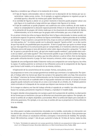 Aspectos a considerar que influyen en la resolución de la tarea:
   • El tipo de figuras seleccionadas: está en relación con la descripción de las mismas por sus ca-
      racterísticas –lados curvos, rectos–. En el ejemplo, se sugieren polígonos no regulares ya que la
      actividad apunta a describir las mismas para poder identificarlas.
   • La cantidad de figuras a ubicar: en un primer momento el docente puede proponer ubicar una
      sola figura en la cuadrícula y luego solicitar que ubiquen más figuras en la misma.
   • El tipo de cuadrícula: se puede proponer una cuadrícula con cuatro casilleros, de este modo se
      reduce la complejidad de la ubicación espacial poniendo énfasis en la descripción de las figuras.
   • La ubicación de los grupos: del mismo modo que en las situaciones de comunicación de objetos
      tridimensionales, no es lo mismo que los grupos estén enfrentados, que uno al lado del otro.
En un primer intento los niños no logran identificar bien la figura seleccionada, lo mismo sucede con
su ubicación espacial. En general, nombran las figuras remitiéndose a objetos parecidos de la realidad,
por ejemplo: “el que se parece a una porción de torta, el que es como un sombrero redondo, la estrella
con más puntas, etc.”. Lo mismo sucede con la ubicación espacial: “ponela arriba”, no se dan cuenta
de que hay más de una posibilidad para esa posición. Si bien el juego hace que quien es emisor tenga
que ser más específico en la comunicación para ser comprendido, en el momento colectivo cuando se
reflexiona acerca del juego es tarea del docente volver sobre alguna situación y preguntar: “en lugar
de: ‘se parece a una porción de torta’, ¿de qué otro modo la puedo nombrar?, ¿qué pueden decir acer-
ca de sus lados?, ¿son todos iguales?”. Otra intervención posible es que el docente nombre las figuras
utilizando las características de sus lados y que los niños adivinen a cuál se refiere. Esto les dará pistas
para poder utilizarlas durante el juego. Se hace necesario, entonces, volver a jugar para jugar mejor.
Copiado de una configuración dada. El docente realiza una composición con varias figuras y los niños
la copian. El análisis posterior se centrará en las reflexiones acerca de la composición de dos figuras
para formar la del modelo, en la ubicación de las mismas, etcétera.
   • Exploración de las características de los cuerpos: formas, caras planas, curvas
Las propuestas en torno a los cuerpos geométricos tendrán que orientarse a la exploración. Por ejem-
plo, el trabajo sobre las marcas que dejan los cuerpos si los apoyamos sobre una hoja. Esta secuencia
de trabajo16 relaciona las formas tridimensionales con las formas bidimensionales y promueve su ex-
ploración. Una marca de un cuadrado sobre la hoja puede realizarse con más de un cuerpo. El círculo
pequeño puedo realizarlo con la base de un cono o con la base de un cilindro, etc. El debate posterior
estará centrado en la búsqueda de los cuerpos que dejaron esas marcas en las hojas.
En la imagen se observa una fase del trabajo referida al copiado de un modelo. Los niños tenían que
buscar los cuerpos, previamente mojarlos en témpera, y reproducir el modelo dado.
Se sugiere abordar otras propuestas con cuerpos a partir de la proyección de sombras. La observación
de las formas que se mantienen y las que se deforman son situaciones para explorar. Por ejemplo, ob-
servar la sombra de un objeto alejándolo y acercándolo. Mirar la sombra del objeto pero colocado en
diferentes posiciones. Por ejemplo, si es una taza, la sombra del asa se proyectará en forma diferente
si se va rotando.

Medida
Los niños poseen variados conocimientos vinculados con la medida, construidos en interacción con
los adultos que con frecuencia resuelven problemas de medida en su vida diaria. Estas personas que
rodean al niño utilizan un vocabulario referido a conceptos e instrumentos de medidas. Por ejemplo,
llovió 100 milímetros; compré 1 kilo de pan; aumentó la bolsa de 10 kilos de harina; todos los días

  16
       A. Castro, “Actividades de exploración con cuerpos geométricos. Análisis de una propuesta de trabajo para la sala de
       cinco”, en A. Malajovich (comp.), Recorridos didácticos en el Nivel Inicial, Buenos Aires, Paidós, 2000.

                                                                 Diseño Curricular para la Educación Inicial | Matemática | 151
 