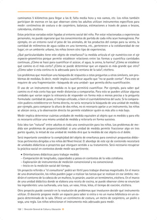 caminamos 5 kilómetros para llegar a las 8; falta media hora y nos vamos, etc. Los niños también
participan de escenas en las que observan cómo los adultos utilizan instrumentos específicos para
medir: centímetros de costura o de carpintero, balanzas, estimaciones a través de pasos o brazos,
calendarios, etcétera.
Estas prácticas variadas están ligadas al entorno social del niño. Por estar relacionadas a experiencias
personales, no puede esperarse que los conocimientos de partida de cada niño sean homogéneos. Por
ejemplo, en un entorno rural el peso de los animales, de los productos del campo para su venta, la
cantidad de milímetros de agua caídos en una tormenta, etc., pertenecen a la cotidianeidad de ese
lugar; en un ambiente urbano, los niños tienen otro tipo de experiencias.
¿Qué particularidades tiene este objeto de enseñanza? La medida articula el eje numérico con el eje
espacio-geométrico porque permite establecer relaciones entre las formas y cuantifica cantidades
continuas. ¿Cómo se hace para cuantificar el azúcar, el agua, la arena, la harina? ¿Cómo se establece
qué camino es el más corto? ¿Cómo se puede determinar que un espacio es más grande que otro?
¿Cómo saber si esta cortina es la adecuada para la ventana de la sala?, etcétera.
Los problemas que movilizan una búsqueda de respuesta a estas preguntas u otras similares, son pro-
blemas de medidas. Es decir, medir implica cuantificar aquello que “no se puede contar”. Para esto se
requiere de una fragmentación –búsqueda de una unidad– que permita dicha cuantificación.
El uso de un instrumento de medida es lo que permitirá cuantificar. Por ejemplo, para saber qué
camino es el más corto hay que medir distancias y compararlas. Para esto se pueden utilizar algunas
unidades que varían según la relevancia de responder en forma más o menos precisa a la pregunta
formulada: cantidad de pasos, el tiempo utilizado, o bien el cuentakilómetros del auto. Si la compara-
ción pudiera establecerse en forma directa, no sería necesaria la búsqueda de una unidad de medida;
por ejemplo, para comparar la altura de dos niños, no es necesario apelar a un instrumento, los niños
se ubican cerca, y la observación directa les permite establecer quién es más alto o más bajo.
Medir implica determinar cuántas unidades de medida equivalen al objeto que es medido y para ello
es necesario utilizar una misma unidad de medida y reiterarla en forma sucesiva.
Esta idea tan “natural” entre adultos es toda una construcción para los niños. Los problemas de me-
dida son problemas de proporcionalidad: si una unidad de medida permite fraccionar algo en tres
partes iguales, la mitad de esa unidad de medida dirá que la medida de ese objeto es el doble.
Será importante considerar la complejidad del objeto de enseñanza para construir propuestas didác-
ticas pertinentes dirigidas a los niños del Nivel Inicial. El abordaje de este eje de contenido necesitará
de unidades didácticas o proyectos que otorguen sentido a su tratamiento. Será necesario recuperar
la práctica social en contextos donde medir sea pertinente.
   • Orientaciones didácticas para trabajar medida
   − Comparación de longitudes, capacidades y pesos en contextos de la vida cotidiana.
   − Exploración de instrumentos de medición convencional y no convencional.
   − Inicio en la medición social del tiempo.
Un proyecto referido a “el consultorio” podrá ser fértil para trabajar diversas magnitudes. En el marco
de una dramatización, los niños pueden jugar a realizar las tareas que se realizan en ese ámbito: me-
dirán el contorno de la cabeza de un muñeco, lo pesarán, usarán un termómetro, etcétera. En el marco
de una unidad didáctica donde se elabora una receta de cocina, se puede observar cómo se enuncian
los ingredientes: una cucharada, una taza, un vaso, litros, kilos, el tiempo de cocción, etcétera.
Otro proyecto puede consistir en la resolución de problemas que involucren decidir qué instrumento
utilizar. El docente propone medir un espacio para saber si entra o no un nueva biblioteca en un es-
pacio determinado de la sala. Ofrece un centímetro de costura, un metro de carpintero, un piolín o
soga, una regla. Los niños seleccionan el instrumento más adecuado para medir.

152 | Dirección General de Cultura y Educación
 