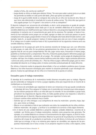 estaba la ficha. ¿Se cuenta ese casillero?”
   - Juego donde se utiliza un dado para obtener fichas: “Un nene para saber cuánto tenía en un dado
     iba poniendo sus dedos en cada punto del dado. ¿Para qué ponía sus dedos allí?”
   - Juego de la guerra doble donde se comparan dos cartas de un niño con las dos de otro. Gana el
     que tiene más obteniendo el resultado de la suma de ambas cartas: “Un chico dice que ganó en
     esta jugada porque 3 y 5 ‘le ganan’ a las cartas 4 y 4 de su compañero.”
El docente trabajará con secuencias de actividades, es decir, serán propuestas en grado de comple-
jidad creciente. La complejidad estará dada por el uso de variables didácticas de la situación. Las
variables didácticas son modificaciones que realiza el docente a una propuesta logrando de este modo
complejizar el contacto con el conocimiento por parte de los alumnos. Por ejemplo: si hasta el mo-
mento se han realizado varios juegos con un dado, agregar un dado con caras que posean un punto
complejizará estos juegos; juegos donde el mazo se ha trabajado sólo hasta determinado número –por
ejemplo, hasta 6–, se puede proponer realizar el mismo juego pero esta vez con el mazo completo.
Si se trabaja con el cuadro numérico hasta el 50, la presentación de los siguientes números será una
variable didáctica, etcétera.
La apropiación de los juegos por parte de los alumnos necesita de tiempos que van a ser diferentes
en todo grupo, en cada niño. En sus primeras aproximaciones los niños no son expertos y necesitan
jugarlos más de una vez para comprenderlos. Por ello, jugar varias veces, frecuentar el mismo juego,
posibilita su familiarización y comprensión. Para ello, el docente puede proponer diferentes juegos que
trabajen el mismo contenido –variantes de un juego–. Por ejemplo: varios juegos de desplazamientos
en pistas –del tipo: tiro el dado y avanzo tantos casilleros como éste indica– según contextos diferentes
–carrera de autos, carrera de animales, etc.–. Para los niños es jugar a diferentes juegos, para la inten-
cionalidad del docente es el trabajo sobre el mismo contenido contextualizado de modo diferente.
Por último, el docente evalúa la propuesta desarrollada: si fue un verdadero problema para el grupo.
Observa si los niños buscaron estrategias para resolver la situación planteada y qué estrategias em-
plearon. Evalúa los aprendizajes de los niños en el momento de la puesta en común.

Encuadres para el trabajo matemático
El abordaje de la enseñanza de la matemática tendrá diversos encuadres para su trabajo. Algunos
ejes de contenidos se trabajarán en torno a juegos reglados, otros ejes requerirán de un recorte de la
realidad para su tratamiento.
   • En el marco de actividades que organizan la tarea: son instancias en las que puede considerarse
     el abordaje del área. Para asegurar el trabajo con el contenido será necesario que estas propues-
     tas las realicen parejas de niños o un niño sólo que irá rotando. En las actividades a grupo total,
     prevalecen las respuestas de algunos niños, no todos puedan pensar una respuesta o solución a
     lo planteado por el docente. Algunas propuestas que organizan la tarea son:
   - Conocer cuántos niños asistieron hoy al Jardín.
   - Solicitar que un niño entregue a sus compañeros de mesa los materiales –pinceles, hojas, lápi-
     ces– para iniciar un trabajo.
   - Marcar en un calendario el día en que realizarán una visita, los cumpleaños de los niños, etcétera.
   - Ordenar materiales –de juegos– y verificar si la cantidad es la correcta o falta algún elemento.
   • En el marco de una unidad didáctica o proyecto: algunas unidades didácticas –recortes de la
     realidad– son fértiles para el trabajo matemático, también como proyectos más generales. Por
     ejemplo, si la unidad didáctica es conocer el funcionamiento de algún negocio, es fértil la inclu-
     sión del tratamiento de algunos contenidos. Observar los precios de los productos, la información
     numérica del envase de un producto en particular, el uso del dinero, la lectura de una factura o
     ticket que se entrega, si hay o no números para esperar ser atendidos, son algunos de las pro-
     puestas relacionadas con el área a tratar. Si un proyecto requiere la visita a otro espacio, como

154 | Dirección General de Cultura y Educación
 