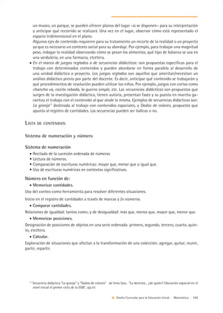 un museo, un parque, se pueden ofrecer planos del lugar –si se disponen– para su interpretación
    y anticipar qué recorrido se realizará. Una vez en el lugar, observar cómo está representado el
    espacio tridimensional en el plano.
    Algunos ejes de contenido requieren para su tratamiento un recorte de la realidad o un proyecto
    ya que es necesario un contexto social para su abordaje. Por ejemplo, para trabajar una magnitud
    peso, indagar la realidad observando cómo se pesan los alimentos, qué tipo de balanza se usa en
    una verdulería, en una farmacia, etcétera.
  • En el marco de juegos reglados o de secuencias didácticas: son propuestas específicas para el
    trabajo con determinados contenidos y pueden abordarse en forma paralela al desarrollo de
    una unidad didáctica o proyecto. Los juegos reglados son aquellos que ameritan/necesitan un
    análisis didáctico previo por parte del docente. Es decir, anticipar qué contenido se trabajarán y
    qué procedimientos de resolución pueden utilizar los niños. Por ejemplo, juegos con cartas como
    chancho va, casita robada, la guerra simple, etc. Las secuencias didácticas son propuestas que
    surgen de la investigación didáctica, tienen autoría, presentan fases y su puesta en marcha ga-
    rantiza el trabajo con el contenido al que alude la misma. Ejemplos de secuencias didácticas son:
    La granja17 destinada al trabajo con contenidos espaciales, y Dados de colores, propuesta que
    apunta al registro de cantidades. Las secuencias pueden ser lúdicas o no.

LISTA     DE CONTENIDOS


Sistema de numeración y número

Sistema de numeración
  • Recitado de la sucesión ordenada de números
  • Lectura de números.
  • Comparación de escrituras numéricas: mayor que, menor que o igual que.
  • Uso de escrituras numéricas en contextos significativos.

Número en función de:
  • Memorizar cantidades.
Uso del conteo como herramienta para resolver diferentes situaciones.
Inicio en el registro de cantidades a través de marcas y /o números.
   • Comparar cantidades.
Relaciones de igualdad: tantos como; y de desigualdad: más que, menos que, mayor que, menor que.
   • Memorizar posiciones.
Designación de posiciones de objetos en una serie ordenada: primero, segundo, tercero, cuarto, quin-
to, etcétera.
   • Calcular.
Exploración de situaciones que afectan a la transformación de una colección: agregar, quitar, reunir,
partir, repartir.




  17
       Secuencia didáctica “La granja” y “Dados de colores” de Irma Saiz, “La derecha... ¿de quién? Ubicación espacial en el
       nivel inicial el primer ciclo de la EGB”, op.cit.

                                                                  Diseño Curricular para la Educación Inicial | Matemática | 155
 