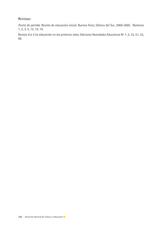 Revistas:
Punto de partida. Revista de educación inicial. Buenos Aires, Editora del Sur, 2004-2005. Números
1, 2, 3, 5, 12, 14, 19.
Revista 0 a 5 La educación en los primeros años. Ediciones Novedades Educativas Nº 1, 2, 33, 51, 53,
66.




166 | Dirección General de Cultura y Educación
 