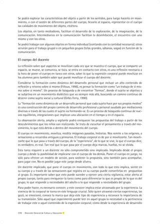 Se podrá explorar las características del objeto a partir de los sentidos, para luego hacerlo en movi-
miento, o con el sostén de diferentes partes del cuerpo, llevarlo al espacio, representar en el cuerpo
las calidades de movimiento del objeto, etcétera.
Los objetos, en tanto mediadores, facilitan el desarrollo de la exploración, de la imaginación, de la
comunicación. Intermediarios en la comunicación facilitan la desinhibición, el encuentro con uno
mismo y con los otros.
Se podrá trabajar con algunos objetos en forma individual (contando con la cantidad necesaria); otros
servirán para el trabajo grupal o en pequeños grupos (telas grandes, sábanas, sogas) en función de la
comunicación.

El cuerpo del docente
La reflexión sobre qué aspectos se movilizan cada vez que se muestra el cuerpo, que se comparte un
espacio, se mueve, se comunica, se toca, se entra en contacto con otros, es una reflexión necesaria a
la hora de poner el cuerpo en tarea con otros, saber lo que la expresión corporal puede movilizar en
los alumnos pero también saber que puede movilizar el cuerpo del docente.
Considerar la formación como dinámica del desarrollo personal que incluye un alto contenido de
reflexión y retorno sobre sí mismo (Filloux, 1996), es pensar la formación como “un trabajo de sí mis-
mo sobre sí mismo”. Un proceso de búsqueda y de encontrar “formas”, donde el sujeto se objetiva y
se subjetiva en un movimiento dialéctico que va siempre más allá, buscando un camino continuo de
devenir como sujeto social y cultural (Gilles Ferry, 1990).
La “formación como dinámica de un desarrollo personal que cada sujeto hace por sus propios medios”
es una construcción del propio camino de desarrollo profesional y personal ayudado por mediaciones
diversas a través de las cuales el sujeto va formando-se. Es un proceso de búsqueda continua de nue-
vos equilibrios, integraciones que implican una ubicación en el tiempo y en el espacio.
La observación alerta, amplia y vigilante podrá enriquecer las propuestas del trabajo a partir de los
descubrimientos que los niños van realizando. Se trata de escuchar el pensamiento a través del mo-
vimiento, lo que está detrás o dentro del movimiento del cuerpo.
El cuerpo en movimiento, moviliza, reedita imágenes pasadas, historias. Nos remite a los orígenes, a
sensaciones y recuerdos antiguos y primarios. El trabajo corporal es de por sí movilizante. Tan movili-
zante que lo que pasa a través del cuerpo, de la “experiencia”, de lo que se vive, lo que el cuerpo dice,
es verdadero, es real. Tan real que lo que pasa por el cuerpo deja marcas, huellas, no se olvida.
Esta tarea requiere a un docente no sólo comprometido sino implicado. Implicado desde el propio
cuerpo y desde la posibilidad de implicarse con el cuerpo de los demás. Poner el cuerpo en juego, no
sólo para ofrecer un modelo de acción, para sostener la propuesta, sino también para acompañar,
para jugar con. No es posible jugar este juego desde afuera.
Un docente implicado, que pone el cuerpo en movimiento, con todo lo que esto implica, siente en
su cuerpo y a través de las sensaciones que registra en su cuerpo puede convertirlas en propuestas
al grupo. Es importante saber que esto puede suceder y ejercer una cierta vigilancia, estar alerta al
propio cuerpo, tanto para enriquecer la tarea como para diferenciar lo que es propio de lo que es del
grupo, lo que responde a necesidades del adulto o lo que responde a necesidades del grupo.
Para poder hacer, es necesario conocer, y este conocer implica estar atravesado por la experiencia. La
vivencia de lo corporal se torna en este lenguaje crucial. Sólo quien atravesó ciertas experiencias, las
gozó, se emocionó, conoce la marca que deja este tipo de experiencia y reconoce la importancia de
su transmisión. Sólo aquel que experimentó puede leer en aquel grupo la necesidad o la pertinencia
de trabajar este o aquel contenido de la expresión corporal; cómo desde la experiencia de desarrollo


174 | Dirección General de Cultura y Educación
 