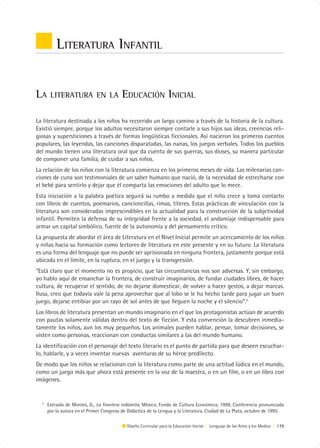 LITERATURA INFANTIL


LA     LITERATURA EN LA                   EDUCACIÓN INICIAL

La literatura destinada a los niños ha recorrido un largo camino a través de la historia de la cultura.
Existió siempre, porque los adultos necesitaron siempre contarle a sus hijos sus ideas, creencias reli-
giosas y supersticiones a través de formas lingüísticas ficcionales. Así nacieron los primeros cuentos
populares, las leyendas, las canciones disparatadas, las nanas, los juegos verbales. Todos los pueblos
del mundo tienen una literatura oral que da cuenta de sus guerras, sus dioses, su manera particular
de componer una familia, de cuidar a sus niños.
La relación de los niños con la literatura comienza en los primeros meses de vida. Las milenarias can-
ciones de cuna son testimoniales de un saber humano que nació, de la necesidad de estrecharse con
el bebé para sentirlo y dejar que él comparta las emociones del adulto que lo mece.
Esta iniciación a la palabra poética seguirá su rumbo a medida que el niño crece y toma contacto
con libros de cuentos, poemarios, cancioncillas, rimas, títeres. Estas prácticas de vinculación con la
literatura son consideradas imprescindibles en la actualidad para la construcción de la subjetividad
infantil. Permiten la defensa de su integridad frente a la sociedad, el andamiaje indispensable para
armar un capital simbólico, fuente de la autonomía y del pensamiento crítico.
La propuesta de abordar el área de Literatura en el Nivel Inicial permite un acercamiento de los niños
y niñas hacia su formación como lectores de literatura en este presente y en su futuro. La literatura
es una forma del lenguaje que no puede ser aprisionada en ninguna frontera, justamente porque está
ubicada en el límite, en la ruptura, en el juego y la transgresión.
“Está claro que el momento no es propicio, que las circunstancias nos son adversas. Y, sin embargo,
yo hablo aquí de ensanchar la frontera, de construir imaginarios, de fundar ciudades libres, de hacer
cultura, de recuperar el sentido, de no dejarse domesticar, de volver a hacer gestos, a dejar marcas.
Ilusa, creo que todavía vale la pena aprovechar que al lobo se le ha hecho tarde para jugar un buen
juego, dejarse entibiar por un rayo de sol antes de que lleguen la noche y el silencio”.5
Los libros de literatura presentan un mundo imaginario en el que los protagonistas actúan de acuerdo
con pautas solamente válidas dentro del texto de ficción. Y esta convención la descubren inmedia-
tamente los niños, aun los muy pequeños. Los animales pueden hablar, pensar, tomar decisiones, se
visten como personas, reaccionan con conductas similares a las del mundo humano.
La identificación con el personaje del texto literario es el punto de partida para que deseen escuchar-
lo, hablarle, y a veces inventar nuevas aventuras de su héroe predilecto.
De modo que los niños se relacionan con la literatura como parte de una actitud lúdica en el mundo,
como un juego más que ahora está presente en la voz de la maestra, o en un film, o en un libro con
imágenes.


  5
      Extraído de Montes, G., La frontera indómita, México, Fondo de Cultura Económica, 1999, Conferencia pronunciada
      por la autora en el Primer Congreso de Didáctica de la Lengua y la Literatura. Ciudad de La Plata, octubre de 1995.

                                            Diseño Curricular para la Educación Inicial | Lenguaje de las Artes y los Medios | 179
 
