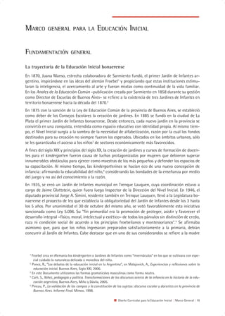 MARCO         GENERAL PARA LA                     EDUCACIÓN INICIAL

FUNDAMENTACIÓN                 GENERAL

La trayectoria de la Educación Inicial bonaerense
En 1870, Juana Manso, estrecha colaboradora de Sarmiento fundó, el primer Jardín de Infantes ar-
gentino, inspirándose en las ideas del alemán Froebel1 y propiciando que estas instituciones estimu-
laran la inteligencia, el acercamiento al arte y fueran mixtas como continuidad de la vida familiar.
En los Anales de la Educación Común –publicación creada por Sarmiento en 1858 durante su gestión
como Director de Escuelas de Buenos Aires– se refiere a la existencia de tres Jardines de Infantes en
territorio bonaerense hacia la década del 1870.2
En 1875 con la sanción de la Ley de Educación Común de la provincia de Buenos Aires, se estableció
como deber de los Consejos Escolares la creación de jardines. En 1885 se fundó en la ciudad de La
Plata el primer Jardín de Infantes bonaerense. Desde entonces, cada nuevo jardín en la provincia se
convirtió en una conquista, entendida como espacio educativo con identidad propia. Al mismo tiem-
po, el Nivel Inicial surgía a la sombra de la necesidad de alfabetización, razón por la cual los fondos
destinados para su creación no siempre fueron los esperados. Ubicados en los ámbitos urbanos, sólo
se les garantizaba el acceso a los niños3 de sectores económicamente más favorecidos.
A fines del siglo XIX y principios del siglo XX, la creación de jardines y cursos de formación de docen-
tes para el kindergarten fueron causa de luchas protagonizadas por mujeres que debieron superar
innumerables obstáculos para ejercer como maestras de los más pequeños y defender los espacios de
su capacitación. Al mismo tiempo, las kindergarterinas se hacían eco de una nueva concepción de
infancia: afirmando la educabilidad del niño,4 considerando las bondades de la enseñanza por medio
del juego y no así del conocimiento y la razón.
En 1935, se creó un Jardín de Infantes municipal en Trenque Lauquen, cuya coordinación estuvo a
cargo de Jaime Glattstein, quien fuera luego Inspector de la Dirección del Nivel Inicial. En 1946, el
diputado provincial Jorge A. Simini, residente también en Trenque Lauquen, llevó a la Legislatura bo-
naerense el proyecto de ley que establecía la obligatoriedad del Jardín de Infantes desde los 3 hasta
los 5 años. Por unanimidad el 30 de octubre del mismo año, se votó favorablemente esta iniciativa
sancionada como Ley 5.096. Su “fin primordial era la promoción de proteger, asistir y favorecer el
desarrollo integral –físico, moral, intelectual y estético– de todos los párvulos sin distinción de credo,
raza ni condición social de acuerdo a los principios froebelianos y montessorianos”.5 Se afirmaba
asimismo que, para que los niños ingresaran preparados satisfactoriamente a la primaria, debían
concurrir al Jardín de Infantes. Cabe destacar que en uno de sus considerandos se refiere a la madre



  1
    Froebel crea en Alemania los kindergarten o Jardines de Infantes como “invernáculos” en los que se cultivara con espe-
     cial cuidado la naturaleza delicada y movediza del niño.
  2
    Ponce, R., “Los debates de la educación inicial en la Argentina”, en Malajovich, A., Experiencias y reflexiones sobre la
     educación inicial. Buenos Aires, Siglo XXI, 2006.
  3
    En este Documento utilizamos las formas gramaticales masculinas como forma neutra.
  4
    Carli, S., Niñez, pedagogía y política. Transformaciones de los discursos acerca de la infancia en la historia de la edu-
     cación argentina, Buenos Aires, Miño y Dávila, 2005.
  5
    Pineau, P., La validación de los campos y la constitución de los sujetos: discurso escolar y docentes en la provincia de
     Buenos Aires. Informe Final. Mimeo, 1998.

                                                                  Diseño Curricular para la Educación Inicial | Marco General | 19
 