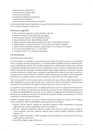 • Canciones para instrumentar.
   • Canciones para trabajar estilo.
   • Canciones de animales.
   • Canciones de medios de transportes.
   • Canciones para saludarnos.
   • Canciones para el momento de la relajación.
Es interesante poder armar el repertorio con alguna forma de clasificación ya que nos permite encon-
trar el recurso necesario en forma eficaz.

Cancioneros sugeridos
  •   “Para divertirnos cantando”. Violeta de Gainza. Ricordi.
  •   “Desde chiquititos”. Esther Schneider. Guadalupe.
  •   “Canciones para Renata”. Esther Schneider. Ricordi.
  •   “Las canciones de Silvia”. Silvia Malbrán. Ricordi.
  •   “Repertorio para el aprendizaje musical de los niños”. Silvia Malbrán. Actilibro.
  •   “Canten señores cantores de América”. V. H. de Gainza; G. Graetzer. Ricordi.
  •   “Canten señores cantores” (canciones tradicionales). V. H. de Gainza; G. Graetzer.
  •   “El cantar tiene sentido” (vol. 1, 2, 3, 4). Gainza.
  •   “Juegos de manos”. V. H. de Gainza. Guadalupe.

Los instrumentos
• Instrumentos no tradicionales
Los niños pueden ser partícipes de sus propias construcciones de fuentes sonoras, ya sea buscando
armar una especie de batería (agrupando a su alrededor objetos elegidos) que dé por resultante dife-
rentes combinaciones sonoras, como también agregando a un objeto algún elemento que modifique
el sonido (por ejemplo, llaves dentro de una lata, bolitas que caen en un envase, tapitas dentro de una
botella). Descubre que los sonidos se pueden amplificar (por ejemplo, hablamos o cantamos a través de
un tubo, punteamos un elástico que se encuentra suspendido sobre la boca de una caja de cartón ce-
rrada que hace de caja de resonancia). También el niño a medida que crece desde su motricidad puede
convertirse en un pequeño luthier y realizar armados de instrumentos con cierta calidad sonora.
Para la construcción de instrumentos caseros con material de uso cotidiano, Judith Akoschky en su
libro Cotidiáfonos acerca propuestas para que el docente acceda con facilidad. Se puede además
enriquecer con la recolección de objetos naturales típicos de la zona en la que viven.
Es importante que el material sea de una calidad óptima para que no se desvirtue el trabajo de ex-
ploración. Por ejemplo, si juntamos vasos de plásticos, que sean los más resistentes para que permi-
tan diferentes posibilidades de acción sin que se rompan. Si trabajamos con botellas rellenas que el
contenido sea variado para enriquecer las resultantes tímbricas, sonoras y que permitan un nivel de
comparación y discriminación perceptiva.
También es posible proponer una lista, a modo de ejemplo, de objetos de acuerdo con el modo de
acción, más allá de todas las posibilidades sonoras que permita investigar:
  • Sacudir: envases rellenos, manojos de cascabeles, sonajas de fideos mostacholes, de pezuñas,
    palos de lluvia, maracas, radiografías, vainas de semillas, etc.
  • Percutir: envases de plásticos, calabazas cortadas, latas, tarros de pintura, palos a modo de
    claves, tambores, cacerolas, campanas, cajas de cartón, cajas de madera, triángulos, panderos,
    bombos, etc.
  • Raspar: botellas acanaladas, cartón corrugado, caños corrugados de electricidad, reco reco (ras-
    pador), güiros, resortes, etc.
  • Frotar: lija, telgopor, papel celofán, etc.

                                      Diseño Curricular para la Educación Inicial | Lenguaje de las Artes y los Medios | 215
 