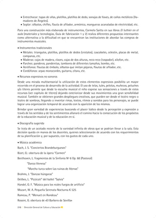 • Entrechocar: tapas de ollas, platillos, platillos de dedo, sonajas de llaves, de caños metálicos (lla-
     madores de Ángeles).
   • Soplar: silbatos, chifles, flauta de afilador, armónica, mangueras acanaladas de electricidad, etc.
Para una construcción más elaborada de instrumentos, Carmelo Saitta en sus libros El luthier en el
aula (materiales y tecnologías, Guía de fabricación 1 y 2) realiza diferentes propuestas interesantes
como alternativa a la dificultad en que se encuentran las instituciones de abordar las compras de
instrumentos musicales.

• Instrumentos tradicionales
   • Metales: triangulos, platillos, platillos de dedos (crotalos), cascabeles, celestin, placas de metal,
     campanas, etc.
   • Maderas: cajas de madera, claves, cajas de dos alturas, reco-reco (raspador), xilofon, etc.
   • Parches: panderos, panderetas, tambores de diferentes tamaños, bombo, etc.
   • Aerófonos: flautas de émbolo, silbatos que imitan pájaros, flautas de afilador, etc.
   • Cordófonos: arpas monocordes, guitarra, cítara, etc.
• Recursos expresivos no sonoros
Desde una mirada multisensorial la utilización de estos elementos expresivos posibilita un mayor
recorrido en el proceso de desarrollo de la actividad. El uso de telas, tules, pelotas, muñecos, peluches
y/o títeres permite que desde la escucha musical el niño exprese sus sensaciones a través de estos
recursos (ver capítulo de títeres) dejando exteriorizar desde sus movimientos una gran sensibilidad
musical. También se obtienen grandes despliegues creativos, que pueden ser desde el teatro negro o
teatro de sombras, llegando a inventar rimas, textos, ritmos y sonidos para los personajes, se puede
lograr una organización temporal de acuerdo con la aparición de los mismos.
Brindar gran variedad de experiencias buscando el placer lúdico desde la percepción y expresión a
través de los sentidos y de los sentimientos allanará el camino hacia la consecución de los propósitos
de la educación musical y de la educación en sí.

• Discografía sugerida
Se trata de un acotado recorte de la variedad infinita de obras que se podrían llevar a la sala. Esta
decisión queda en manos de los docentes, quienes seleccionarán de acuerdo con los requerimientos
de su planificación y, por supuesto, con los gustos de cada uno.

• Música académica
Bach, J. S. “Conciertos Brandeburgueses”
Bizet, G.: obertura de la ópera “Carmen”
Beethoven, L. fragmentos de la Sinfonía Nº 6 Op. 68 (Pastoral)
          “Danza Vienesa”
          “Marcha turca sobre Las ruinas de Atenas”
Brahms, J. “Danzas húngaras”
Delibes, L. “Pizzicati” del ballet “Sylvia”
Handel, G. F. “Música para los reales fuegos de artificio”
Mozart, W. A. Pequeña Serenata Nocturna K 525
Rameau, P. “Menuet en Rondeau”
Rossini, G. obertura de «El Barbero de Sevilla»

216 | Dirección General de Cultura y Educación
 